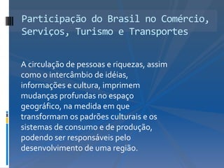 Participação do Brasil no Comércio,
Serviços, Turismo e Transportes


A circulação de pessoas e riquezas, assim
como o intercâmbio de idéias,
informações e cultura, imprimem
mudanças profundas no espaço
geográfico, na medida em que
transformam os padrões culturais e os
sistemas de consumo e de produção,
podendo ser responsáveis pelo
desenvolvimento de uma região.
 