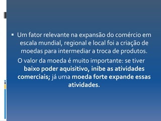  Um fator relevante na expansão do comércio em
   escala mundial, regional e local foi a criação de
   moedas para intermediar a troca de produtos.
  O valor da moeda é muito importante: se tiver
    baixo poder aquisitivo, inibe as atividades
  comerciais; já uma moeda forte expande essas
                     atividades.
 