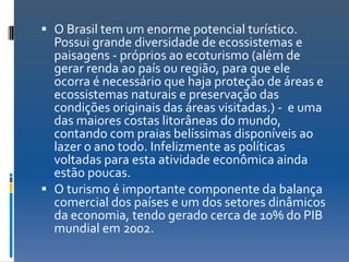  O Brasil tem um enorme potencial turístico.
  Possui grande diversidade de ecossistemas e
  paisagens - próprios ao ecoturismo (além de
  gerar renda ao país ou região, para que ele
  ocorra é necessário que haja proteção de áreas e
  ecossistemas naturais e preservação das
  condições originais das áreas visitadas.) - e uma
  das maiores costas litorâneas do mundo,
  contando com praias belíssimas disponíveis ao
  lazer o ano todo. Infelizmente as políticas
  voltadas para esta atividade econômica ainda
  estão poucas.
 O turismo é importante componente da balança
  comercial dos países e um dos setores dinâmicos
  da economia, tendo gerado cerca de 10% do PIB
  mundial em 2002.
 