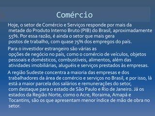 Comércio
Hoje, o setor de Comércio e Serviços responde por mais da
metade do Produto Interno Bruto (PIB) do Brasil, aproximadamente
55%. Por essa razão, é ainda o setor que mais gera
postos de trabalho, com quase 75% dos empregos do país.
Para o investidor estrangeiro são várias as
opções de negócio no país, como o comércio de veículos, objetos
pessoais e domésticos, combustíveis, alimentos, além das
atividades imobiliárias, aluguéis e serviços prestados às empresas.
A região Sudeste concentra a maioria das empresas e dos
trabalhadores da área de comércio e serviços no Brasil, e por isso, lá
está a maior parcela dos salários e remunerações do setor,
com destaque para o estado de São Paulo e Rio de Janeiro. Já os
estados da Região Norte, como o Acre, Roraima, Amapá e
Tocantins, são os que apresentam menor índice de mão de obra no
setor.
 