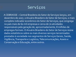 Serviços
A CEBRASSE – Central Brasileira do Setor de Serviços lançou, em
dezembro de 2007, o Anuário Brasileiro do Setor de Serviços, o mais
completo indicador econômico do Setor de Serviços, que congrega
no país mais de 60 mil empresas e cerca de 70 atividades
responsáveis pela geração de, aproximadamente, 8 milhões de
empregos formais. O Anuário Brasileiro do Setor de Serviços reúne
dados estatísticos sobre os mais diversos serviços terceirizados
prestados à sociedade nos segmentos de Serviços Gerais, Saúde,
Vigilância, Transporte e Logística, Telecomunicações, Asseio e
Conservação e Educação, entre outros.
 