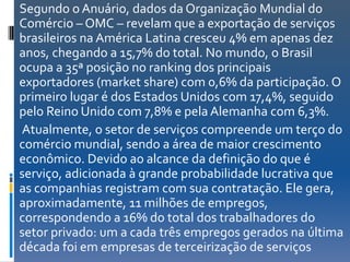 Segundo o Anuário, dados da Organização Mundial do
Comércio – OMC – revelam que a exportação de serviços
brasileiros na América Latina cresceu 4% em apenas dez
anos, chegando a 15,7% do total. No mundo, o Brasil
ocupa a 35ª posição no ranking dos principais
exportadores (market share) com 0,6% da participação. O
primeiro lugar é dos Estados Unidos com 17,4%, seguido
pelo Reino Unido com 7,8% e pela Alemanha com 6,3%.
Atualmente, o setor de serviços compreende um terço do
comércio mundial, sendo a área de maior crescimento
econômico. Devido ao alcance da definição do que é
serviço, adicionada à grande probabilidade lucrativa que
as companhias registram com sua contratação. Ele gera,
aproximadamente, 11 milhões de empregos,
correspondendo a 16% do total dos trabalhadores do
setor privado: um a cada três empregos gerados na última
década foi em empresas de terceirização de serviços
 