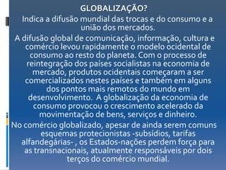GLOBALIZAÇÃO?
   Indica a difusão mundial das trocas e do consumo e a
                    união dos mercados.
 A difusão global de comunicação, informação, cultura e
    comércio levou rapidamente o modelo ocidental de
      consumo ao resto do planeta. Com o processo de
     reintegração dos países socialistas na economia de
       mercado, produtos ocidentais começaram a ser
    comercializados nestes países e também em alguns
           dos pontos mais remotos do mundo em
      desenvolvimento. A globalização da economia de
       consumo provocou o crescimento acelerado da
         movimentação de bens, serviços e dinheiro.
No comércio globalizado, apesar de ainda serem comuns
         esquemas protecionistas -subsídios, tarifas
   alfandegárias- , os Estados-nações perdem força para
    as transnacionais, atualmente responsáveis por dois
                terços do comércio mundial.
 