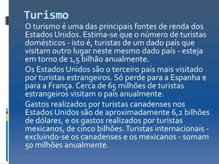 Turismo
O turismo é uma das principais fontes de renda dos
Estados Unidos. Estima-se que o número de turistas
domésticos - isto é, turistas de um dado país que
visitam outro lugar neste mesmo dado país - esteja
em torno de 1,5 bilhão anualmente.
Os Estados Unidos são o terceiro país mais visitado
por turistas estrangeiros. Só perde para a Espanha e
para a França. Cerca de 65 milhões de turistas
estrangeiros visitam o país anualmente.
Gastos realizados por turistas canadenses nos
Estados Unidos são de aproximadamente 6,2 bilhões
de dólares, e os gastos realizados por turistas
mexicanos, de cinco bilhões. Turistas internacionais -
excluindo-se os canadenses e os mexicanos - somam
50 milhões anualmente.
 