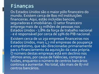 Finanças
Os Estados Unidos são o maior pólo financeiro do
mundo. Existem cerca de 800 mil instituições
financeiras. Aqui, estão incluídas bancos,
seguradoras e imobiliárias. O setor financeiro
emprega mais de 13 milhões de pessoas nos
Estados Unidos - 7,8% da força de trabalho nacional
- e é responsável por cerca de 19% do PIB nacional.
Existem cerca de 10 250 empresas financeiras nos
Estados Unidos, mais 1,7 mil empresas de poupança
e empréstimo, que são direcionadas primariamente
para o financiamento da aquisição da casa própria.
O número destas empresas está em declínio nos
últimos anos, por causa de falências, compras e
fusões, enquanto o número de centros bancários
continua a aumentar. No total, são mais de 87 mil
centros bancários.
 