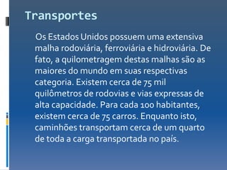 Transportes
 Os Estados Unidos possuem uma extensiva
 malha rodoviária, ferroviária e hidroviária. De
 fato, a quilometragem destas malhas são as
 maiores do mundo em suas respectivas
 categoria. Existem cerca de 75 mil
 quilômetros de rodovias e vias expressas de
 alta capacidade. Para cada 100 habitantes,
 existem cerca de 75 carros. Enquanto isto,
 caminhões transportam cerca de um quarto
 de toda a carga transportada no país.
 
