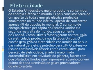Eletricidade
O Estados Unidos são o maior produtor e consumidor
de energia elétrica do mundo. O país consume cerca de
um quarto de toda a energia elétrica produzida
anualmente no mundo inteiro - apesar de concentrar
apenas 5% da população mundial. O consumo de
energia elétrica per capita do Estados Unidos é a
segunda mais alta do mundo, atrás somente
do Canadá. Combustíveis fósseis geram no total 39%
da eletricidade produzida nos Estados Unidos. O
carvão gera 57% da eletricidade consumida no país, o
gás natural gera 9%, e petróleo gera 2%. O extensivo
uso de combustíveis fósseis como combustível para
geração de eletricidade, aliado à maior frota
automobilística em atividade do planeta, fazem com
que o Estados Unidos seja responsável sozinho por um
quinto de toda a emissão de gases provocadores
do efeito estufa.
 