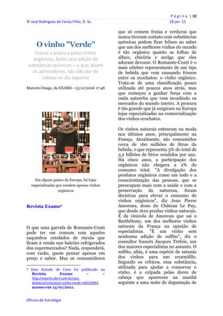 P á g i n a  | 10 
© José Rodrigues de Farias Filho, D. Sc.                                                     18 jan. 11 
 
                                                                   que só comem frutas e verduras que
                                                                   nunca tiveram contato com substâncias
                                                                   químicas podem ficar felizes ao saber
          O vinho "Verde"                                          que um dos melhores vinhos do mundo
       Cresce a procura pelos vinhos                               é tão orgânico quanto as folhas de
      orgânicos, feitos sem adição de                              alface, chicória e acelga que eles
                                                                   adoram devorar. O Romanée-Conti é o
    substâncias químicas ‐‐ e que, dizem                           mais célebre representante de um tipo
      os admiradores, não dão dor de                               de bebida que vem causando frisson
          cabeça no dia seguinte                                   entre os ecochatos: o vinho orgânico.
                                                                   Trata-se de uma classificação pouco
Marcelo Onaga, da EXAME - 15/12/2006 17:48                         utilizada até poucos anos atrás, mas
                                                                   que começou a ganhar força com a
                                                                   onda natureba que vem invadindo os
                                                                   mercados do mundo inteiro. A procura
                                                                   é tão grande que já surgiram na Europa
                                                                   lojas especializadas na comercialização
                                                                   dos vinhos ecochatos.

                                                                   Os vinhos naturais entraram na moda
                                                                   nos últimos anos, principalmente na
                                                                   França. Atualmente, são consumidos
                                                                   cerca de 160 milhões de litros da
                                                                   bebida, o que representa 5% do total de
                                                                   3,2 bilhões de litros vendidos por ano.
                                                                   Há cinco anos, a participação dos
                                                                   orgânicos não chegava a 2% do
                                                                   consumo total. "A divulgação dos
                                                                   produtos orgânicos como um todo e a
       Em alguns países da Europa, há lojas                        conscientização das pessoas, que se
     especializadas que vendem apenas vinhos                       preocupam mais com a saúde e com a
                     orgânicos                                     preservação da natureza, foram
                                                                   decisivas para elevar o consumo de
                                                                   vinhos orgânicos", diz Jean Pierre
Revista Exame8                                                     Amoreau, dono do Château Le Puy,
                                                                   que desde 1610 produz vinhos naturais.
                                                                   É da vinícola de Amoreau que sai o
                                                                   Barthélemy, um dos melhores vinhos
O que uma garrafa de Romanée-Conti                                 naturais da França na opinião de
pode ter em comum com aqueles                                      especialistas. "É um vinho sem
saquinhos estufados de rúcula que                                  nenhuma adição de sulfito", diz o
ficam à venda nos balcões refrigerados                             consultor francês Jacques Trefois, um
dos supermercados? Nada, responderá,                               dos maiores especialistas no assunto. O
com razão, quem pensar apenas em                                   sulfito, aliás, é uma espécie de satanás
preço e sabor. Mas os consumidores                                 dos vinhos para um ecoenófilo.
                                                                   Segundo os críticos, essa substância,
                                                            
8    Este Estudo de Caso foi publicado na
                                                                   utilizada para ajudar a conservar o
     Revista           Exame           –      –                    vinho, é a culpada pelas dores de
     http://exame.abril.com.br/seu‐                                cabeça que aparecem na manhã
     dinheiro/noticias/o‐vinho‐verde‐m0119342                      seguinte a uma noite de degustação de
     acesso em 13/01/2011.


Oficina de Estratégia                                           
 