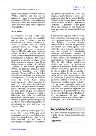 P á g i n a  | 11 
© José Rodrigues de Farias Filho, D. Sc.                                   18 jan. 11 
 
taças e mais taças de vinhos comuns.            não garante qualidade ao vinho. "Há
"Vinhos naturais não dão dor de                 orgânicos maravilhosos e outros que
cabeça. A ressaca é culpa do sulfito",          são intragáveis", diz Veronique Raskin,
diz o cantor Ed Motta, assumidamente            fundadora da Organic Wine, uma das
radical na defesa dos vinhos naturais.          primeiras lojas de vinho orgânico da
"Hoje em dia só bebo vinhos orgânicos           Califórnia. "O problema é que quem
da Borgonha."                                   prova um orgânico de má qualidade
                                                acha que todos os vinhos do tipo são
Mais sabor                                      ruins."

A predileção de Ed Motta pelos                  A classificação orgânica entre os vinhos
naturais nada tem a ver com o cuidado           é um pouco mais complexa que a usada
com o corpo. O cantor é um dos                  entre verduras, frutas e legumes. Há
entusiastas que tentam reproduzir no            três divisões: orgânicos simples,
Brasil o sucesso que os vinhos                  biodinâmicos e naturais. Os primeiros
orgânicos fazem na França. Ele é                são vinhos que usam apenas uvas
responsável, junto com o executivo              cultivadas sem nenhum agrotóxico,
Marcos Mikulis, pela nova carta de              mas que podem ter substâncias
vinhos do Hotel Emiliano, de São                químicas adicionadas durante o
Paulo. Parte dela terá vinhos orgânicos,        processo de produção da bebida (como
biodinâmicos e naturais. "Os clientes           o odiado sulfito). Os biodinâmicos são
começam a procurar produtos desse               uma espécie de "orgânicos esotéricos".
tipo e queremos mostrar o que há de             Além de não utilizar química no
melhor entre os vinhos", diz Mikulis.           plantio das uvas, os produtores
Também o restaurante paulistano                 respeitam o calendário lunar e fazem
D.O.M., do premiado chef Alex Atala,            preparos com ervas, água da chuva e
começa a trabalhar com vinhos                   até chá de pêlos de rabo de cavalo e
naturais. "É uma tendência. Os vinhos           raspas de chifres de boi para borrifar
naturais são melhores que seus pares            nas parreiras. Mas, durante o processo
não-orgânicos", diz Celso La Pastina,           de fabricação, a adição de compostos
dono     da   World      Wine,    maior         químicos também é permitida. Já os
importadora de vinhos orgânicos do              naturais são os xiitas, os mais radicais -
país. Por ter uma produtividade                 - e os mais desejados entre os
reduzida e um processo de fabricação            ecoenófilos. O cultivo das uvas é feito
quase artesanal, os vinhos orgânicos            com base nos preceitos orgânicos ou
são mais caros do que seus similares            biodinâmicos. A grande diferença está
não-orgânicos -- chegam a custar o              no processo de fabricação. "Nada pode
dobro de um vinho de qualidade                  ser acrescentado. É um vinho
equivalente. Muitas vezes, toda uma             totalmente natural que reflete toda a
colheita é perdida porque pragas que            sua origem", diz o consultor Trefois.
não foram combatidas com agrotóxicos
degustaram as uvas antes de elas
virarem vinho.
                                                Tem até chifre de boi
Os fãs do produto dizem que vale a
pena. "São vinhos feitos por gente              Não basta ser livre de agrotóxicos para
preocupada não só com dinheiro mas              o vinho agradar aos enonaturistas mais
também em espalhar um estilo de vida            radicais
mais saudável", diz Ed Motta. A
                                                Orgânicos
classificação de orgânico, no entanto,


Oficina de Estratégia                        
 
