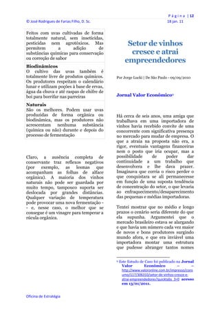 P á g i n a  | 12 
© José Rodrigues de Farias Filho, D. Sc.                                                                18 jan. 11 
 
Feitos com uvas cultivadas de forma
totalmente natural, sem inseticidas,
pesticidas nem agrotóxicos. Mas                           Setor de vinhos
permitem        a      adição      de
substâncias químicas para conservação                      cresce e atrai
ou correção de sabor
                                                         empreendedores
Biodinâmicos
O cultivo das uvas também é
totalmente livre de produtos químicos.          Por Jorge Lucki | De São Paulo - 09/09/2010
Os produtores respeitam o calendário
lunar e utilizam poções à base de ervas,
água da chuva e até raspas de chifre de
boi para borrifar nas parreiras                 Jornal Valor Econômico9

Naturais
São os melhores. Podem usar uvas
produzidas de forma orgânica ou                 Há cerca de seis anos, uma amiga que
biodinâmica, mas os produtores não              trabalhava em uma importadora de
acrescentam nenhuma substância                  vinhos havia recebido convite de uma
(química ou não) durante e depois do            concorrente com significativa presença
processo de fermentação                         no mercado para mudar de empresa. O
                                                que a atraia na proposta não era, a
                                                rigor, eventuais vantagens financeiras
                                                nem o posto que iria ocupar, mas a
Claro, a ausência completa de                   possibilidade     de    poder      dar
conservante traz reflexos negativos             continuidade a um trabalho que
(por exemplo, as lesmas que                     desenvolvera e lhe dava prazer.
acompanham as folhas de alface                  Imaginava que corria o risco perder o
orgânica). A maioria dos vinhos                 que conquistara se ali permanecesse
naturais não pode ser guardada por              em função de uma suposta tendência
muito tempo, tampouco suporta ser               de concentração do setor, o que levaria
deslocada por grandes distâncias.               ao enfraquecimento/desaparecimento
Qualquer variação de temperatura                das pequenas e médias importadoras.
pode provocar uma nova fermentação -
- e, nesse caso, o melhor que se                Tentei mostrar que no médio e longo
consegue é um vinagre para temperar a           prazos o cenário seria diferente do que
rúcula orgânica.                                ela supunha. Argumentei que o
                                                mercado brasileiro estava se alargando
                                                e que havia um número cada vez maior
                                                de novos e bons produtores surgindo
                                                mundo afora, e que era inviável uma
                                                importadora montar uma estrutura
                                                que pudesse abranger tantos nomes

                                                                                                            
                                                9   Este Estudo de Caso foi publicado na Jornal
                                                     Valor        Econômico           –        –
                                                     http://www.valoronline.com.br/impresso/cons
                                                     umo/117/306310/setor‐de‐vinhos‐cresce‐e‐
                                                     atrai‐empreendedores?quicktabs_3=0 acesso
                                                     em 13/01/2011.


Oficina de Estratégia                        
 