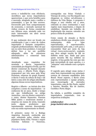P á g i n a  | 13 
© José Rodrigues de Farias Filho, D. Sc.                                  18 jan. 11 
 
novos e trabalhá-los com eficiência.            conseguidas nas feiras Vinitaly e
Acreditava que novas importadoras               Vinexpo de 2009, e no fim daquele ano
apareceriam, o que seria benéfico para          chegaram os vinhos sul-africanos e
o mercado, atingindo mais e melhor o            chilenos da Viña Maipo. A proposta é
consumidor, o que de fato ocorreu.              chegar a 200 rótulos em 5 anos,
Favorecido pelo bom comportamento               cobrindo os cinco continentes e suas
da economia, o mercado nacional de              regiões mais importantes, e depois de
vinhos cresceu de forma consistente             estabilizar, fazendo um trabalho de
nos últimos anos, atraindo cada vez             implantação das marcas, estender um
mais interessados em abrir novas                pouco a linha de produtos.
importadoras.
                                                Como canais de atuação a Ravin
O que realmente deve ser levado em              estabeleceu dividir suas atenções entre
consideração é que o setor de vinhos            restaurantes,     delis     e      lojas
importados é bastante competitivo,              especializadas,    e    supermercados,
exigindo profissionalismo. Mais do que          representando 30% cada, e 10% para o
um ou outro bom produtor, é essencial           consumidor final por meio da loja
definir foco e ter um portfólio                 virtual (www.ravin.com.br), conjunto
adequado,     além     de   estruturas          que deve atingir receita de R$ 20
administrativa e comercial bem                  milhões neste ano. Nada mal para
montada.                                        quem investiu R$ 6,5 milhões no
                                                negócio. A boa gestão faz com que não
Atendendo      esses    requisitos   foi        haja necessidade de mais aportes, e a
montada     a    Ravin,     importadora         "máquina" está rodando com o próprio
comandada por Rogério d'Avila, que foi          fluxo.
diretor comercial da Expand durante
vários anos, e Alberto Porto Alegre,            O segredo para atingir essas metas é
responsável por três anos pela Wine             estar bem representado nos principais
Premium, empresa do grupo Expand.               centros de consumo espalhados pelo
A Ravin é tema da coluna de hoje e dá           Brasil. Nesse aspecto, a Ravin conta
início a uma série de artigos abordando         com representantes e equipe própria,
algumas dessas novas importadoras.              essa    encarregada      de mercados
                                                importantes, caso de São Paulo, capital
Rogério e Alberto - as iniciais dos dois        e interior, Brasília, Rio de Janeiro,
compõem o nome da importadora - se              Curitiba e Porto Alegre.
conhecem há 20 anos, desde o tempo
em que trabalhavam na antiga                    Na tabela, o portfólio completo da
Antarctica - um era diretor comercial e         importadora, comentado, com as
o outro, diretor financeiro. Fizeram            respectivas avaliações.
MBA juntos e resolveram montar a
empresa em março de 2009, trazendo              colaborador-
junto    alguns     produtores      que         jorge.lucki@valor.com.br
supostamente estavam descontentes
com sua então representante no Brasil.

O primeiro nome foi a Bodega
Argentina Zuccardi, conhecida por
aqui sobretudo pelos rótulos mais
populares Santa Julia. Vieram a seguir
vinícolas   italianas   e   francesas,


Oficina de Estratégia                        
 