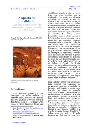 P á g i n a  | 14 
© José Rodrigues de Farias Filho, D. Sc.                                                    18 jan. 11 
 
                                                                   vendido em garrafão e não era sequer
                                                                   feito com uvas próprias para a
                                                                   vinificação. Em suma, um desastre
                    A aposta na                                    completo. Foi quando as vinícolas
                    qualidade                                      familiares do sul do país decidiram
                                                                   apostar com mais força em vinhos
  As vinícolas nacionais lançam uma                                elaborados com castas européias, como
 leva de vinhos considerada a melhor                               cabernet sauvignon e merlot, vendidos
          da história do país                                      na faixa dos 20 reais. Nada que
                                                                   colocasse o Brasil em lugar de destaque
                                                                   no     mundo     do    vinho,    porém.
                                                                   Entendidos como o crítico americano
Tiago Lethbridge e Ricardo Cesa, da EXAME -                        Robert Parker jamais enfiaram o nariz
06/10/2006 17:56                                                   numa taça que contivesse exemplar
                                                                   dessa categoria. A segunda revolução,
                                                                   que ainda está em andamento,
                                                                   pretende levar os vinhos do país para
                                                                   outro nível. Com investimento inédito
                                                                   na qualidade das uvas e na tecnologia
                                                                   de produção, os fabricantes nacionais
                                                                   estão colocando no mercado o que os
                                                                   especialistas consideram os melhores
                                                                   já feitos no país. Comercializados por
                                                                   cerca de 70 reais, vinhos como Talento,
                                                                   da Salton, e Terroir, da Miolo,
                                                                   desbravam um território desconhecido
                                                                   para os nacionais, no qual a
                                                                   competição com os importados pode
                                                                   ser ainda mais ingrata do que nas
                                                                   faixas de preço inferior. "O vinho
                                                                   brasileiro vai surpreender", diz Ângelo
                                                                   Salton Neto, presidente da Salton.
Barricas de carvalho na Salton: origem
francesa                                                           Para elaborar vinhos com capacidade
                                                                   para disputar esse segmento de
                                                                   mercado, as empresas nacionais foram
Revista Exame10                                                    forçadas, basicamente, a passar uma
                                                                   borracha no modo de produção
                                                                   anterior -- e investir pesadamente na
O vinho brasileiro passou por duas
                                                                   modernização das vinícolas. A Miolo,
revoluções na última década. A
                                                                   por exemplo, aplicou 50 milhões de
primeira delas, iniciada em meados
                                                                   reais nos últimos anos. Entre as
dos anos 90, tirou o produto nacional
                                                                   práticas mais comuns estão a troca das
do patamar anterior -- o intragável. Até
                                                                   videiras antigas por novas variedades,
então, o vinho brasileiro típico era
                                                                   importadas da Europa, a aquisição de
                                                                   barricas de carvalho produzidas na
10   Este Estudo de Caso foi publicado na
     Revista          Exame             –    –                     França e nos Estados Unidos e a
     http://exame.abril.com.br/revista‐                            adoção de novas técnicas de cultivo. A
     exame/edicoes/0878/negocios/noticias/a‐                       Salton, uma das maiores do país,
     aposta‐na‐qualidade‐m0113175 acesso em                        importa 300 barricas por ano. Cada
     13/01/2011.


Oficina de Estratégia                                           
 