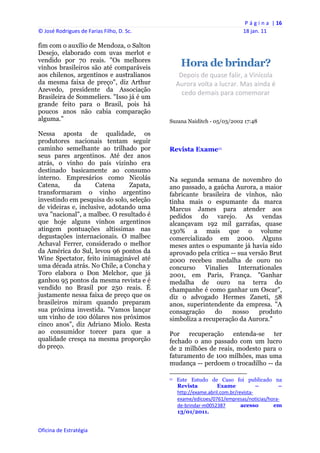 P á g i n a  | 16 
© José Rodrigues de Farias Filho, D. Sc.                                                                18 jan. 11 
 
fim com o auxílio de Mendoza, o Salton
Desejo, elaborado com uvas merlot e
vendido por 70 reais. "Os melhores
vinhos brasileiros são até comparáveis                  Hora de brindar?
aos chilenos, argentinos e australianos               Depois de quase falir, a Vinícola 
da mesma faixa de preço", diz Arthur                 Aurora volta a lucrar. Mas ainda é 
Azevedo, presidente da Associação
                                                       cedo demais para comemorar 
Brasileira de Sommeliers. "Isso já é um
grande feito para o Brasil, pois há
poucos anos não cabia comparação
alguma."                                        Suzana Naiditch - 05/03/2002 17:48

Nessa aposta de qualidade, os
produtores nacionais tentam seguir
caminho semelhante ao trilhado por              Revista Exame11
seus pares argentinos. Até dez anos
atrás, o vinho do país vizinho era
destinado basicamente ao consumo
interno. Empresários como Nicolás               Na segunda semana de novembro do
Catena,      da      Catena     Zapata,         ano passado, a gaúcha Aurora, a maior
transformaram o vinho argentino                 fabricante brasileira de vinhos, não
investindo em pesquisa do solo, seleção         tinha mais o espumante da marca
de videiras e, inclusive, adotando uma          Marcus James para atender aos
uva "nacional", a malbec. O resultado é         pedidos do varejo. As vendas
que hoje alguns vinhos argentinos               alcançavam 192 mil garrafas, quase
atingem pontuações altíssimas nas               130% a mais que o volume
degustações internacionais. O malbec            comercializado em 2000. Alguns
Achaval Ferrer, considerado o melhor            meses antes o espumante já havia sido
da América do Sul, levou 96 pontos da           aprovado pela crítica -- sua versão Brut
Wine Spectator, feito inimaginável até          2000 recebeu medalha de ouro no
uma década atrás. No Chile, a Concha y          concurso     Vinalies    Internationales
Toro elabora o Don Melchor, que já              2001, em Paris, França. "Ganhar
ganhou 95 pontos da mesma revista e é           medalha de ouro na terra do
vendido no Brasil por 250 reais. É              champanhe é como ganhar um Oscar",
justamente nessa faixa de preço que os          diz o advogado Hermes Zaneti, 58
brasileiros miram quando preparam               anos, superintendente da empresa. "A
sua próxima investida. "Vamos lançar            consagração     do     nosso    produto
um vinho de 100 dólares nos próximos            simboliza a recuperação da Aurora."
cinco anos", diz Adriano Miolo. Resta
ao consumidor torcer para que a                 Por recuperação entenda-se ter
qualidade cresça na mesma proporção             fechado o ano passado com um lucro
do preço.                                       de 2 milhões de reais, modesto para o
                                                faturamento de 100 milhões, mas uma
                                                mudança -- perdoem o trocadilho -- da
                                                                                                            
                                                11   Este Estudo de Caso foi publicado na
                                                     Revista          Exame             –     –
                                                     http://exame.abril.com.br/revista‐
                                                     exame/edicoes/0761/empresas/noticias/hora‐
                                                     de‐brindar‐m0052387         acesso     em
                                                     13/01/2011.


Oficina de Estratégia                        
 