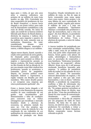 P á g i n a  | 17 
© José Rodrigues de Farias Filho, D. Sc.                                  18 jan. 11 
 
água para o vinho, já que seis anos             Gonçalves. Orçado inicialmente em 6
atrás a empresa enfrentava um                   milhões de reais, no fim de 1995 já
prejuízo de 34 milhões de reais (veja           havia consumido uma soma quase
quadro na pág. XX). Controlada por              cinco vezes maior. Outro projeto, o de
uma cooperativa de produtores de uva            uma fábrica de suco concentrado, foi
de Bento Gonçalves, a Aurora havia              ainda mais infeliz: engoliu pelo menos
chegado a um ponto crítico: para cada           8 milhões de reais e é hoje um
real de faturamento contabilizava 2,84          esqueleto abandonado. "Queríamos
reais de dívida vencida. No início de           eliminar a ociosidade dos produtores e
1996, um comitê de 12 bancos credores           fugir da monocultura, mas a crise nos
liderado pelo Banco do Brasil afastou a         pegou", diz José Alberici, ex-presidente
diretoria da empresa e indicou dois             da Aurora e hoje dono de uma
executivos para negociar o passivo de           distribuidora de vinhos. "Com a
84 milhões de reais, somente com as             abertura do mercado, o setor de vinhos
instituições financeiras. No total,             sofreu muito."
considerando         atrasos       com
fornecedores, impostos, associados e            A Aurora também foi prejudicada por
outros, o débito chegava a 127 milhões.         uma orientação assistencialista. Entre
                                                1989 e 1996, cerca de 40 milhões de
Alguns meses depois, Zaneti, nascido e          reais, boa parte deles emprestada por
criado entre parreirais da serra gaúcha,        bancos, foram gastos com planos de
foi chamado pelos associados da                 saúde, odontológico e farmacêutico
cooperativa para assumir as rédeas do           para os associados da cooperativa e
negócio e representá-los perante os             seus familiares. "Estávamos investindo
bancos credores. Ele ficara conhecido           no bem-estar do cooperado", afirma
no Rio Grande do Sul na década de 70            Alberici. Eram cerca de 6 mil pessoas
por sua atuação como líder sindical dos         recebendo benefícios bancados pela
professores, quando se acostumou a              empresa. "A política de assistência
comandar greves do magistério.                  tinha de acabar ou iria afundar de vez a
Depois, fez carreira política como              Aurora", diz Zaneti. "Os associados
deputado federal e representou a                estavam distanciados do negócio, e foi
região vinícola em Brasília por dois            duro explicar a eles que não eram
mandatos. "Meu maior desafio passou             funcionários, e sim os donos." Zeferino
a ser recuperar uma empresa que                 Riboldi, o presidente da cooperativa,
estava praticamente quebrada", diz.             confirma a falta de informação dos
                                                associados. "Foi um baque para nós",
Como a Aurora havia chegado a tal               diz. "Os antigos gestores escondiam as
situação? A crise financeira da empresa         coisas. Éramos donos de direito, mas
resultou de uma combinação de má                não de fato." Uma das providências de
gestão    com      investimentos   mal          Zaneti foi criar canais de comunicação.
dimensionados e falta de condições              Atualmente,         os       associados
para concorrer com os vinhos                    acompanham o dia-a-dia da empresa
estrangeiros que invadiram o mercado            por um programa de rádio de cinco
brasileiro desde a abertura da                  minutos. Na festa dos 70 anos da
economia, na primeira metade dos                Aurora, em abril de 2001, a família dos
anos 90. Um dos projetos que                    produtores foi convidada a visitar a
sangraram o caixa da vinícola foi o da          sede, no centro de Bento Gonçalves.
construção de um vinhoduto de 4,5               Muitos cooperados nunca haviam
quilômetros de extensão entre as duas           colocado os pés lá.
unidades de produção em Bento


Oficina de Estratégia                        
 