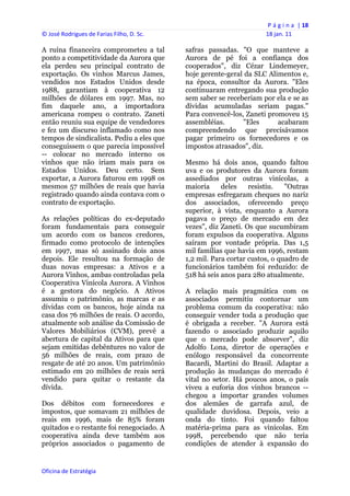 P á g i n a  | 18 
© José Rodrigues de Farias Filho, D. Sc.                                  18 jan. 11 
 
A ruína financeira comprometeu a tal            safras passadas. "O que manteve a
ponto a competitividade da Aurora que           Aurora de pé foi a confiança dos
ela perdeu seu principal contrato de            cooperados", diz Cézar Lindemeyer,
exportação. Os vinhos Marcus James,             hoje gerente-geral da SLC Alimentos e,
vendidos nos Estados Unidos desde               na época, consultor da Aurora. "Eles
1988, garantiam à cooperativa 12                continuaram entregando sua produção
milhões de dólares em 1997. Mas, no             sem saber se receberiam por ela e se as
fim daquele ano, a importadora                  dívidas acumuladas seriam pagas."
americana rompeu o contrato. Zaneti             Para convencê-los, Zaneti promoveu 15
então reuniu sua equipe de vendedores           assembléias.      "Eles      acabaram
e fez um discurso inflamado como nos            compreendendo que precisávamos
tempos de sindicalista. Pediu a eles que        pagar primeiro os fornecedores e os
conseguissem o que parecia impossível           impostos atrasados", diz.
-- colocar no mercado interno os
vinhos que não iriam mais para os               Mesmo há dois anos, quando faltou
Estados Unidos. Deu certo. Sem                  uva e os produtores da Aurora foram
exportar, a Aurora faturou em 1998 os           assediados por outras vinícolas, a
mesmos 57 milhões de reais que havia            maioria     deles    resistiu.   "Outras
registrado quando ainda contava com o           empresas esfregaram cheques no nariz
contrato de exportação.                         dos associados, oferecendo preço
                                                superior, à vista, enquanto a Aurora
As relações políticas do ex-deputado            pagava o preço de mercado em dez
foram fundamentais para conseguir               vezes", diz Zaneti. Os que sucumbiram
um acordo com os bancos credores,               foram expulsos da cooperativa. Alguns
firmado como protocolo de intenções             saíram por vontade própria. Das 1,5
em 1997, mas só assinado dois anos              mil famílias que havia em 1996, restam
depois. Ele resultou na formação de             1,2 mil. Para cortar custos, o quadro de
duas novas empresas: a Ativos e a               funcionários também foi reduzido: de
Aurora Vinhos, ambas controladas pela           518 há seis anos para 280 atualmente.
Cooperativa Vinícola Aurora. A Vinhos
é a gestora do negócio. A Ativos                A relação mais pragmática com os
assumiu o patrimônio, as marcas e as            associados permitiu contornar um
dívidas com os bancos, hoje ainda na            problema comum da cooperativa: não
casa dos 76 milhões de reais. O acordo,         conseguir vender toda a produção que
atualmente sob análise da Comissão de           é obrigada a receber. "A Aurora está
Valores Mobiliários (CVM), prevê a              fazendo o associado produzir aquilo
abertura de capital da Ativos para que          que o mercado pode absorver", diz
sejam emitidas debêntures no valor de           Adolfo Lona, diretor de operações e
56 milhões de reais, com prazo de               enólogo responsável da concorrente
resgate de até 20 anos. Um patrimônio           Bacardi, Martini do Brasil. Adaptar a
estimado em 20 milhões de reais será            produção às mudanças do mercado é
vendido para quitar o restante da               vital no setor. Há poucos anos, o país
dívida.                                         viveu a euforia dos vinhos brancos --
                                                chegou a importar grandes volumes
Dos débitos com fornecedores e                  dos alemães de garrafa azul, de
impostos, que somavam 21 milhões de             qualidade duvidosa. Depois, veio a
reais em 1996, mais de 85% foram                onda do tinto. Foi quando faltou
quitados e o restante foi renegociado. A        matéria-prima para as vinícolas. Em
cooperativa ainda deve também aos               1998, percebendo que não teria
próprios associados o pagamento de              condições de atender à expansão do


Oficina de Estratégia                        
 