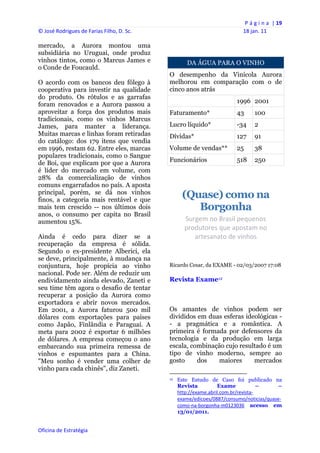 P á g i n a  | 19 
© José Rodrigues de Farias Filho, D. Sc.                                                                18 jan. 11 
 
mercado, a Aurora montou uma
subsidiária no Uruguai, onde produz
vinhos tintos, como o Marcus James e                         DA ÁGUA PARA O VINHO
o Conde de Foucauld.
                                                O desempenho da Vinícola Aurora
O acordo com os bancos deu fôlego à             melhorou em comparação com o de
cooperativa para investir na qualidade          cinco anos atrás
do produto. Os rótulos e as garrafas
                                                                                                   1996 2001
foram renovados e a Aurora passou a
aproveitar a força dos produtos mais            Faturamento*                                       43          100
tradicionais, como os vinhos Marcus
James, para manter a liderança.                 Lucro líquido*                                     -34         2
Muitas marcas e linhas foram retiradas          Dívidas*                                           127         91
do catálogo: dos 179 itens que vendia
em 1996, restam 62. Entre eles, marcas          Volume de vendas**                                 25          38
populares tradicionais, como o Sangue
de Boi, que explicam por que a Aurora           Funcionários                                       518         250
é líder do mercado em volume, com
28% da comercialização de vinhos
comuns engarrafados no país. A aposta
principal, porém, se dá nos vinhos
finos, a categoria mais rentável e que
                                                         (Quase) como na
mais tem crescido -- nos últimos dois                       Borgonha
anos, o consumo per capita no Brasil
aumentou 15%.                                              Surgem no Brasil pequenos 
                                                           produtores que apostam no 
Ainda é cedo para dizer se a                                  artesanato de vinhos 
recuperação da empresa é sólida.
Segundo o ex-presidente Alberici, ela
se deve, principalmente, à mudança na
conjuntura, hoje propícia ao vinho              Ricardo Cesar, da EXAME - 02/03/2007 17:08
nacional. Pode ser. Além de reduzir um
endividamento ainda elevado, Zaneti e           Revista Exame12
seu time têm agora o desafio de tentar
recuperar a posição da Aurora como
exportadora e abrir novos mercados.
Em 2001, a Aurora faturou 500 mil               Os amantes de vinhos podem ser
dólares com exportações para países             divididos em duas esferas ideológicas -
como Japão, Finlândia e Paraguai. A             - a pragmática e a romântica. A
meta para 2002 é exportar 6 milhões             primeira é formada por defensores da
de dólares. A empresa começou o ano             tecnologia e da produção em larga
embarcando sua primeira remessa de              escala, combinação cujo resultado é um
vinhos e espumantes para a China.               tipo de vinho moderno, sempre ao
"Meu sonho é vender uma colher de               gosto     dos   maiores      mercados
vinho para cada chinês", diz Zaneti.
                                                                                                            
                                                12   Este Estudo de Caso foi publicado na
                                                     Revista          Exame             –    –
                                                     http://exame.abril.com.br/revista‐
                                                     exame/edicoes/0887/consumo/noticias/quase‐
                                                     como‐na‐borgonha‐m0123036 acesso em
                                                     13/01/2011.


Oficina de Estratégia                        
 