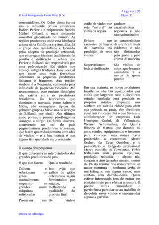 P á g i n a  | 20 
© José Rodrigues de Farias Filho, D. Sc.                                       18 jan. 11 
 
consumidores. Os ídolos dessa turma                  estilo de vinho que ganham
são o influente crítico americano                    seja "natural" ao características
Robert Parker e o onipresente francês                clima da região     regionais e não
Michel Rolland, o mais destacado                                         são padronizados
consultor globalizado do mundo. As
regiões produtoras onde essa ideologia               Evitam         uso    As características
grassa são a Califórnia e a Austrália. Já            excessivo de barris   da uva ficam mais
o grupo dos românticos é formado                     de carvalho na        evidentes e não
pelos adeptos da produção artesanal,                 produção de seus      são    disfarçadas
que empregam técnicas tradicionais de                vinhos                pelo gosto e pelo
plantio e vinificação e acham que                                          aroma de madeira
Parker e Rolland são responsáveis por
                                                     Supervisionam         São vinhos de
uma padronização dos vinhos que
                                                     toda a vinificação    autor, que levam a
ameaça antigas tradições. Esse pessoal
                                                                           assinatura e a
tem entre seus mais fervorosos
                                                                           marca de quem
defensores os pequenos produtores
                                                                           produz
italianos e franceses. Sua região-
símbolo é a Borgonha, conhecida pela
infinidade de pequenas vinícolas. Até                Em sua maioria, os novos produtores
recentemente, esse embate ideológico                 brasileiros são tão apaixonados por
não existia entre os produtores                      vinho que largaram tudo e decidiram
brasileiros.   Os    fabricantes     que             estudar enologia para produzir os
dominam o mercado, como Salton e                     próprios rótulos. Enquanto uns
Miolo, são exemplares típicos do                     sonham em sair da cidade para abrir
primeiro grupo (a Miolo usa os serviços              sua pousada na praia, eles decidiram
de Rolland, por sinal). Nos últimos                  construir vinícolas. Foi o que fizeram o
anos, porém, o pessoal pró-Borgonha                  administrador de empresas Luís
começou a surgir. De forma discreta,                 Henrique Zanini, da Vallontano;
apareceram      no     sul    do     país            Werner Schumacher, da Quinta
pequeníssimos produtores artesanais,                 Ribeiro de Mattos, que durante 26
que fazem quantidades muito limitadas                anos vendeu equipamentos e insumos
de vinhos -- e a boa notícia é que                   para vinícolas, mas nunca havia
alguns têm qualidade surpreendente.                  produzido; o economista Álvaro
                                                     Escher, da Cave Ouvidor; e o
                                                     publicitário e fotógrafo profissional
O avanço dos pequenos
                                                     Marco Danielle, da Tormentas. Todos
O que diferencia as microvinícolas das               trabalham com poucos recursos,
grandes produtoras do país                           produção reduzida -- alguns não
                                                     chegam a 300 garrafas anuais, menos
O que eles fazem         Qual o resultado            de 1% do volume dos concorrentes de
Colhem           e       Isso evita que              maior estrutura --, nenhuma verba de
selecionam      os       galhos ou grãos             marketing e, em alguns casos, nem
grãos                    defeituosos sejam           contam com distribuidores. Quem
manualmente,             fermentados por             estiver interessado tem de entrar em
enquanto        as       engano,                     contato direto para efetuar a compra. É
grandes      usam        melhorando       a          preciso     muita      curiosidade     e
máquinas                 qualidade       do          persistência para dar-se ao trabalho de
sofisticadas             produto final               descobrir esses vinhos e encomendar
                                                     algumas garrafas.
Procuram            um Os               vinhos



Oficina de Estratégia                             
 