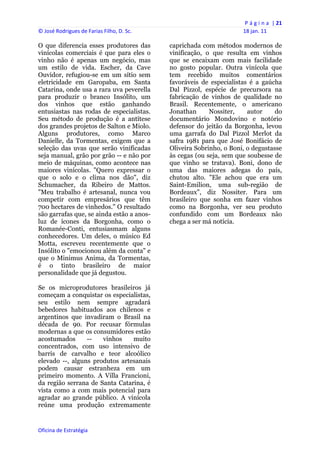 P á g i n a  | 21 
© José Rodrigues de Farias Filho, D. Sc.                                 18 jan. 11 
 
O que diferencia esses produtores das           caprichada com métodos modernos de
vinícolas comerciais é que para eles o          vinificação, o que resulta em vinhos
vinho não é apenas um negócio, mas              que se encaixam com mais facilidade
um estilo de vida. Escher, da Cave              no gosto popular. Outra vinícola que
Ouvidor, refugiou-se em um sítio sem            tem recebido muitos comentários
eletricidade em Garopaba, em Santa              favoráveis de especialistas é a gaúcha
Catarina, onde usa a rara uva peverella         Dal Pizzol, espécie de precursora na
para produzir o branco Insólito, um             fabricação de vinhos de qualidade no
dos vinhos que estão ganhando                   Brasil. Recentemente, o americano
entusiastas nas rodas de especialistas.         Jonathan      Nossiter,    autor     do
Seu método de produção é a antítese             documentário Mondovino e notório
dos grandes projetos de Salton e Miolo.         defensor do jeitão da Borgonha, levou
Alguns produtores, como Marco                   uma garrafa do Dal Pizzol Merlot da
Danielle, da Tormentas, exigem que a            safra 1981 para que José Bonifácio de
seleção das uvas que serão vinificadas          Oliveira Sobrinho, o Boni, o degustasse
seja manual, grão por grão -- e não por         às cegas (ou seja, sem que soubesse de
meio de máquinas, como acontece nas             que vinho se tratava). Boni, dono de
maiores vinícolas. "Quero expressar o           uma das maiores adegas do país,
que o solo e o clima nos dão", diz              chutou alto. "Ele achou que era um
Schumacher, da Ribeiro de Mattos.               Saint-Emilion, uma sub-região de
"Meu trabalho é artesanal, nunca vou            Bordeaux", diz Nossiter. Para um
competir com empresários que têm                brasileiro que sonha em fazer vinhos
700 hectares de vinhedos." O resultado          como na Borgonha, ver seu produto
são garrafas que, se ainda estão a anos-        confundido com um Bordeaux não
luz de ícones da Borgonha, como o               chega a ser má notícia.
Romanée-Conti, entusiasmam alguns
conhecedores. Um deles, o músico Ed
Motta, escreveu recentemente que o
Insólito o "emocionou além da conta" e
que o Minimus Anima, da Tormentas,
é o tinto brasileiro de maior
personalidade que já degustou.

Se os microprodutores brasileiros já
começam a conquistar os especialistas,
seu estilo nem sempre agradará
bebedores habituados aos chilenos e
argentinos que invadiram o Brasil na
década de 90. Por recusar fórmulas
modernas a que os consumidores estão
acostumados      --   vinhos    muito
concentrados, com uso intensivo de
barris de carvalho e teor alcoólico
elevado --, alguns produtos artesanais
podem causar estranheza em um
primeiro momento. A Villa Francioni,
da região serrana de Santa Catarina, é
vista como a com mais potencial para
agradar ao grande público. A vinícola
reúne uma produção extremamente


Oficina de Estratégia                        
 