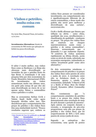 P á g i n a  | 3 
© José Rodrigues de Farias Filho, D. Sc.                                                     18 jan. 11 
 
                                                                   vinhos finos possam ser considerados
                                                                   investimento, seu comportamento não
                                                                   é significativamente diferente do de
       Vinhos e petróleo,                                          outras commodities, e desse modo eles
        muita coisa em                                             podem não servir para melhorar a
                                                                   diversificação de uma carteira",
           comum                                                   escreveram eles.

                                                                   Cevik e Sedik afirmam que fatores que
Por Javier Blas, Financial Times, de Londres -                     influem na oferta - como clima,
11/01/2011                                                         qualidade das uvas, envelhecimento e
                                                                   classificações de qualidade - conduzem
                                                                   os preços. "Os preços dos vinhos finos
                                                                   são       sensíveis    aos      choques
Investimentos Alternativos: Estudo de                              macroeconômicos, assim como o
economistas do FMI mostra que aplicação em                         petróleo e de outras commodities",
bebida traz pouca diversificação.                                  disseram,     acrescentando     que   a
                                                                   demanda é o que realmente importa.
                                                                   "O comércio de vinhos aumentou
Jornal Valor Econômico2                                            rapidamente na última década, assim
                                                                   como os níveis de renda, sobretudo nas
                                                                   economias emergentes, estimulando os
                                                                   vinhos 'investment grade' como ativo
O sabor é muito melhor, mas vinhos                                 alternativo."
finos como os Bordeaux e os Rioja não
oferecem mais diversificação ao                                    Os dois economistas estudaram o
investidor do que o petróleo bruto do                              comportamento do petróleo e os preços
tipo Brent. A constatação é de uma                                 dos vinhos finos entre janeiro de 2002
pesquisa feita por dois economistas do                             e junho de 2010. A correlação entre
Fundo Monetário Internacional (FMI).                               eles se fortaleceu desde a crise
Os     investimentos      em    vinhos                             financeira, aponta o estudo dos
aumentaram muito nos últimos anos,                                 economistas, intitulado "A Barrel of Oil
em parte pela crença de que eles são                               or a Bottle of Wine: How Do Global
uma diversificação ao riscos de se ter                             Growth Dynamics Affect Commodity
apenas ações, bônus e commodities                                  Prices?"
como o petróleo e o cobre.
                                                                   Eles      constataram      que     "o
Mas os economistas Serhan Cevik e                                  comportamento estatístico do petróleo
Tahsin Saadi Sedik estão agora                                     bruto e os preços dos vinhos finos
lançando dúvidas sobre isso. Eles                                  demonstraram uma correlação de mais
descobriram que o comportamento dos                                de 90% durante o período de amostra".
preços do petróleo e dos vinhos finos                              Após caírem em conjunto durante a
têm uma similaridade incrível. "Nossos                             recessão, a recuperação do pós-crise
resultados sugerem que, embora os                                  proporcionou uma alta aos preços do
                                                                   petróleo e dos vinhos finos, que foi
                                                                   respectivamente de 86% e 62% entre
2   Este Estudo de Caso foi publicado na Jornal                    janeiro de 2009 e junho de 2010.
     Valor        Econômico           –      –
     http://www.valoronline.com.br/impresso/i
     nvestimentos/119/366393/vinhos-e-                             Segundo     as   estimativas dos
     petroleo-muita-coisa-em-comum acesso                          economistas, uma queda de pontos
     em 13/01/2011.


Oficina de Estratégia                                           
 