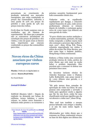 P á g i n a  | 4 
© José Rodrigues de Farias Filho, D. Sc.                                                      18 jan. 11 
 
porcentuais    no    crescimento da                                próximo acessório fundamental para
produção industrial nos mercados                                   todo consumidor chinês rico.
emergentes, que estão conduzindo os
preços das commodities, induziria a                                Vinherias     estão   se     espalhando
uma queda de 22% nos preços do                                     rapidamente por Xangai, a reluzente
petróleo e uma queda de 15% nos                                    capital financeira do país, onde jovens
preços reais dos vinhos.                                           profissionais chineses se reúnem
                                                                   depois do trabalho e costumam gastar
Cevik disse ter ficado surpreso com os                             cerca de 1.000 iuans (152 dólares) em
resultados, que ele chamou de                                      uma garrafa de vinho.
experimentais. Ele disse que a pesquisa
não se concentrou inicialmente na                                  "O povo chinês tem muitas ambições e
correlação dos preços do petróleo e dos                            é muito materialista, portanto, tão logo
vinhos, e sim em quais eram os fatores                             tenha comprado a melhor marca local
mais    importantes     que    estavam                             eles começam a procurar algo melhor e
conduzindo os preços das commodities                               mais caro", disse Ch'ng Poh Tiong,
para cima.                                                         colunista especializado em vinhos e
                                                                   editor da revista The Wine Review, que
                                                                   tem como base o Sudeste Asiático,
                                                                   Hong Kong e China continental.
    Novos ricos da China                                           Embora a China tenha uma crescente
    anseiam por vinhos                                             produção interna de vinho, peritos do
                                                                   setor dizem que está mais na moda
      europeus caros                                               beber o produto importado. Eles
                                                                   prevêem que o consumo vá dobrar nos
                                                                   próximos cinco anos.
Plantão | Publicada em 03/01/2011 às
                                                                   Os favoritos incluem rótulos de
13h01m - Reuters/Brasil Online
                                                                   vinícolas francesas como o Chateau
Por Farah Master
                                                                   Lafite Rothschild, cujo preço inicial é
                                                                   de 1.000 dólares uma garrafa, e o
                                                                   Chateau Latour.

Jornal O Globo3                                                    "Há pelo menos duas camadas de
                                                                   apreciação de vinho na China. Se uma
                                                                   pessoas está comprando e servindo o
                                                                   vinho para agradecer muito a alguém
XANGAI (Reuters Life!) - Depois da                                 que lhe fez um favor, então há uma
explosão na demanda por bolsas de                                  classificação social que significa que ela
estilistas, ternos italianos e carros                              vai oferecer o vinho caro", disse Ch'ng.
velozes, os vinhos caros franceses e
italianos estão prestes a se tornarem o                            "Mas você tem também a mesma
                                                                   pessoa bebendo com amigos e família,
                                                                   e aí não há mais status ligado à
                                                            
3   Este Estudo de Caso foi publicado na Jornal
                                                                   garrafa".
     O            Globo             –            –
     http://oglobo.globo.com/mundo/mat/2011/01                     Aficcionados por vinho dizem que o
     /03/novos‐ricos‐da‐china‐anseiam‐por‐vinhos‐                  consumo na China continental cresceu
     europeus‐caros‐923409309.asp acesso em                        na base de dois dígitos nos últimos dez
     13/01/2011.


Oficina de Estratégia                                           
 