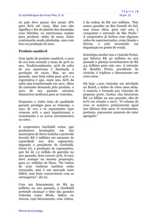 P á g i n a  | 6 
© José Rodrigues de Farias Filho, D. Sc.                                  18 jan. 11 
 
no país deve passar dos atuais 18%              é da ordem de R$ 100 milhões. "Nós
para 80% até 2025. Mas isso não                 somos grandes no Rio Grande do Sul,
significa o fim do plantio das chamadas         mas nossa ideia, para este ano, é
uvas híbridas, ou americanas, usadas            conquistar o mercado de São Paulo."
para produzir vinho de mesa. Estas              A cooperativa já fechou com algumas
continuarão sendo plantadas, mas com            redes de supermercados, como Sonda e
foco na produção de suco.                       Hirota, e está investindo em
                                                degustação no ponto de venda.
Produto saudável
                                                Estratégia similar tem a vinícola Perini,
Com apelo de produto saudável, o suco           que faturou R$ 40 milhões no ano
de uva tem crescido a taxas de 40% ao           passado e planeja investimentos de R$
ano. Tradicionalmente, 30% da safra             4,5 milhões para este ano. A intenção
de uva americana é destinada à                  de Benildo Perini, presidente da
produção de sucos. Mas, no ano                  vinícola, é triplicar o faturamento em
passado, essa fatia subiu para 45% e a          cinco anos.
expectativa é que, neste ano, 60% da
safra seja transformada em suco. Além           Há hoje 1.200 vinícolas em atividade
da crescente demanda pelo produto, o            no Brasil, o dobro de cinco anos atrás.
suco de uva garante retornos                    A maioria é formada por vinícolas de
financeiros melhores para as vinícolas.         pequeno porte. Juntas, elas faturaram
                                                R$ 1,2 bilhão no ano passado, alta de
Enquanto o vinho tinto de qualidade             60% em relação a 2007. "O volume de
garante prestígio para as vinícolas, o          uvas se manteve praticamente igual
suco de uva e os espumantes (que                nos últimos dois anos. O crescimento,
crescem 20% o ano) impulsionam o                portanto, representa aumento do valor
crescimento e os novos investimentos            agregado."
no setor.

A cooperativa Garibaldi reúne 340
produtores     localizados   em    dez
municípios da Serra Gaúcha e pretende
investir R$ 7 milhões em aumento de
capacidade nos dois segmentos.
Segundo o presidente da Garibaldi,
Oscar Ló, a produção de espumantes,
que foi de 1,2 milhão de garrafas no
ano passado, deve crescer 30%. O suco
deve avançar na mesma proporção,
para 2,1 milhões de litros. "Os vinhos
de uvas viníferas também estão
crescendo, mas é um mercado mais
difícil, com forte concorrência com as
estrangeiras", diz Ló.

Com um faturamento de R$ 44
milhões no ano passado, a Garibaldi
pretende alcançar o time das grandes
vinícolas como Miolo, Salton ou
Aurora, cujo faturamento, com vinhos,


Oficina de Estratégia                        
 