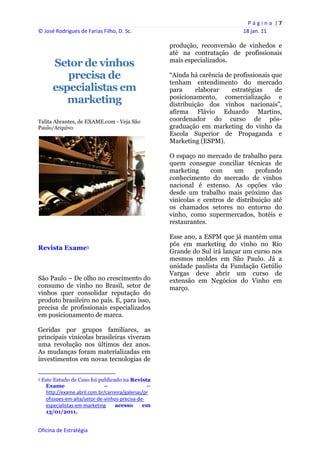P á g i n a  | 7 
© José Rodrigues de Farias Filho, D. Sc.                                                    18 jan. 11 
 
                                                                   produção, reconversão de vinhedos e
                                                                   até na contratação de profissionais
                                                                   mais especializados.
           Setor de vinhos
              precisa de                                           “Ainda há carência de profissionais que
                                                                   tenham entendimento do mercado
           especialistas em                                        para     elaborar    estratégias     de
              marketing                                            posicionamento, comercialização e
                                                                   distribuição dos vinhos nacionais”,
                                                                   afirma Flávio Eduardo Martins,
Talita Abrantes, de EXAME.com - Veja São                           coordenador do curso de pós-
Paulo/Arquivo                                                      graduação em marketing do vinho da
                                                                   Escola Superior de Propaganda e
                                                                   Marketing (ESPM).

                                                                   O espaço no mercado de trabalho para
                                                                   quem consegue conciliar técnicas de
                                                                   marketing     com     um      profundo
                                                                   conhecimento do mercado de vinhos
                                                                   nacional é extenso. As opções vão
                                                                   desde um trabalho mais próximo das
                                                                   vinícolas e centros de distribuição até
                                                                   os chamados setores no entorno do
                                                                   vinho, como supermercados, hotéis e
                                                                   restaurantes.

                                                                   Esse ano, a ESPM que já mantém uma
                                                                   pós em marketing do vinho no Rio
Revista Exame5
                                                                   Grande do Sul irá lançar um curso nos
                                                                   mesmos moldes em São Paulo. Já a
                                                                   unidade paulista da Fundação Getúlio
                                                                   Vargas deve abrir um curso de
São Paulo – De olho no crescimento do                              extensão em Negócios do Vinho em
consumo de vinho no Brasil, setor de                               março.
vinhos quer consolidar reputação do
produto brasileiro no país. E, para isso,
precisa de profissionais especializados
em posicionamento de marca.

Geridas por grupos familiares, as
principais vinícolas brasileiras viveram
uma revolução nos últimos dez anos.
As mudanças foram materializadas em
investimentos em novas tecnologias de

                                                            
5   Este Estudo de Caso foi publicado na Revista
     Exame                     –                  –
     http://exame.abril.com.br/carreira/galerias/pr
     ofissoes‐em‐alta/setor‐de‐vinhos‐precisa‐de‐
     especialistas‐em‐marketing     acesso      em
     13/01/2011.


Oficina de Estratégia                                           
 