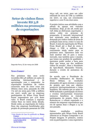 P á g i n a  | 8 
© José Rodrigues de Farias Filho, D. Sc.                                                     18 jan. 11 
 
                                                                   165,4 mil, em 2002, para um valor
                                                                   estimado de cerca de US$ 2,2 milhões
                                                                   em 2007, ou seja, um crescimento
Setor de vinhos finos                                              superior a 1.200 % em cinco anos.
    investe R$ 3,8
                                                                   O projeto iniciou suas atividades com a
milhões na promoção                                                adesão de apenas seis vinícolas
   de exportações                                                  brasileiras. Hoje, já são 28, sendo que
                                                                   75% delas já efetivaram exportações e
                                                                   outras    estão    em     processo   de
                                                                   preparação. O mercado internacional
                                                                   tem mostrado uma tendência de
                                                                   demanda por vinhos vindos de áreas de
                                                                   produção mais novas, como é o caso do
                                                                   Brasil. A meta de exportações do Wines
                                                                   From Brazil até o final de 2009 é
                                                                   chegar a US$ 4 milhões, com
                                                                   crescimento ainda maior para os
                                                                   próximos anos. “Queremos cada vez
                                                                   mais mostrar não só para o nosso
                                                                   mercado, mas também para o mundo,
                                                                   que temos um produto de qualidade e
                                                                   queremos poder encher a boca para
                                                                   dizer que temos um dos melhores
Segunda-Feira, 03 de março de 2008
                                                                   vinhos do mundo”, disse o Presidente
                                                                   da Apex-Brasil, Alessandro Teixeira,
                                                                   durante o evento de assinatura do
News Comex6                                                        convênio.
Nos próximos dois anos serão                                       De acordo com o Presidente do
investidos R$ 3,8 milhões em ações de                              Conselho Deliberativo do Ibravin,
marketing     internacional   e    de                              Denis      Debiasi,     os    resultados
aproximação com o comprador. As                                    alcançados até agora atestam o sucesso
exportações brasileiras de vinhos                                  do projeto que tem por objetivo
cresceram mais de cinco vezes nos                                  promover internacionalmente o vinho
últimos cinco anos, passando de US$                                brasileiro. Ele salienta que as ações do
772 mil em 2003 para US$ 4 milhões                                 WFB incluindo a participação em feiras
em 2007, sendo que as empresas                                     e eventos internacionais trouxeram
participantes do Wines From Brazil                                 inúmeros benefícios às vinícolas
foram responsáveis por 57% deste                                   participantes do projeto. Entre eles
valor. O Brasil começou a exportar                                 destacam-se: o volume exportado e o
vinhos finos no início desta década.                               número de empresas exportadoras que
Desde então, as exportações de vinhos                              era de apenas duas e chegou a 14 no
finos das empresas beneficiadas pelo                               ano passado.
projeto de promoção passaram de US$
                                                                   Outros       resultados      positivos
                                                            
6   Este Estudo de Caso foi publicado na News
                                                                   apresentados pelo Wines From Brazil
     Comex                   –               –                     referem-se ao Projeto Comprador e ao
     http://www.newscomex.com.br/mostra_notici                     Projeto Imagem. O primeiro, contou
     a.php?codigo=8732        acesso       em                      com 23 participantes e uma expectativa
     13/01/2011.


Oficina de Estratégia                                           
 