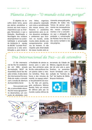 Planeta Limpo—”O mundo está em perigo!”
P Á G I N A 3N Ú M E R O 3 8 A N O I X
O objetivo da es-
colha deste tema, passa
por alertar, sensibilizar e
ensinar aos mais novos a
importância que as Ener-
gias Renováveis e que a
Redução, Reutilização e
Reciclagem dos resíduos
desempenham na susten-
tabilidade e preservação
do Ambiente. A equipa
da BECRE “Lucinda Pires”
associou-se a esta sensi-
bilização e, para iniciar o
ano letivo, organizou
uma pequena exposição
com vista a sensibilização
dos nossos alunos, pro-
fessores e assistentes
operacionais para os vá-
rios desastres ecológicos
e ambientais que ocor-
rem no mundo, sendo
muitos deles devidos aos
comportamentos erráti-
cos do homem. O não
respeito pela diversidade
do nosso mundo está se-
riamente ameaçada pelas
atitudes de todos nós.
Temos de pensar seria-
mente nas consequências
dos nossos comporta-
mentos e ter a consciên-
cia que a obrigação da
proteção e conservação
do Planeta Terra não é só
dos outros também é de
nós próprios.
a finalidade de alertar os
alunos para o valor da
paz. Nas primeiras aulas
do dia, cada professor leu
um poema sobre a mes-
ma temática. Pelas dez
horas e dez minutos da
manhã, no espaço exteri-
or do polivalente da esco-
la, foi lido um poema,
pela professora Mónica
Ramôa, feito um minuto
de silêncio pela paz no
mundo e pelas vítimas do
terramoto da Cidade do
México, seguido do acen-
der de uma vela e, para
finalizar, os presentes
foram brindados com a
audição da “Cantata da
Paz” de Sophia de Mello
Breyner Andresen.
O Dia Internacio-
nal da Paz foi estabeleci-
do em 1981, através
da resolução 36/67 da
Assembleia Geral das Na-
ções Unidas. A data deste
dia internacional foi esco-
lhida de modo a coincidir
com a sessão de abertura
da Assembleia Geral.
Para assinalar este
dia, a comunidade educa-
tiva do nosso agrupamen-
to desenvolveu um con-
junto de atividades, com
Dia Internacional da Paz—21 de setembro
 