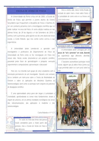 Para a minha vida, talvez tenha ficado a
             ESCOLA DE VERÃO DE FÍSICA
                                                                              vontade de saber mais e mais sobre Física, e
      A Universidade do Porto criou em de 2005, a Escola de                   a curiosidade de como seria se eu tirasse um
Verão de Física, que permite a jovens alunos do Ensino                        curso nesta área.
Secundário que frequentam a disciplina de Física e Química A,
ter um contacto próximo com a investigação científica que se
pode realizar na área da Física. A sexta edição realizou-se nas
últimas férias, de 29 de Agosto a 4 de Setembro de 2010 e
contou com a presença, pela quarta vez de uma aluna da nossa
escola, a Carla Rebelo, que nos conta como correu a sua
experiência:
                                                                              Apresentação do trabalho de um dos grupo de ―Jovens Cientistas‖.

      A   Universidade      Júnior   convida-nos       a     aprender   com
                                                                                     A Universidade Júnior conseguiu pôr um
investigadores e professores do Departamento de Física da                     pouco de “sal e pimenta” em tudo, fazendo
Universidade do Porto como se faz investigação em Física nos                  da experiência algo diferente, divertido,
nossos dias. Nesta escola, desenvolve-se um projecto científico,              extremamente interessante.
passando pelas fases de aprendizagem e pesquisa, execução                            É bastante aconselhável participar nesta
experimental e computacional, apresentação e discussão!                       escola, alguém que já adora física (como eu),
                                                                              e que pretende saber se é um curso viável ou
      Para tal, é-se inserido num grupo de cinco estudantes com a             não.
orientação permanente de um investigador. Durante esta semana,
faz-se também um mini-curso sobre a Teoria da Relatividade de
Einstein e sobre as aplicações da Mecânica Quântica às
Nanotecnologias, bem como se participa num conjunto de palestras
de divulgação científica.


      É uma oportunidade única para dar largas à curiosidade e
criatividade, aprofundando os temas mais fundamentais, desde a
origem do universo, até às últimas novidades tecnológicas nas áreas
das   telecomunicações,      das aplicações        à       medicina   e das
nanotecnologias.


                                              Carla Rebelo—11º CT


                   Ter aulas no meio das férias não parece
           muito convidativo para a maior parte das
           pessoas, mas a Escola de Verão de Física é
           algo diferente.
                                                                                       Participantes da VI Escola de Verão de Física.
 