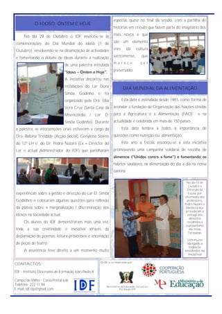 especial, quase no final da sessão, com a partilha de
            O IDOSO: ONTEM E HOJE
                                                                     histórias em crioulo que fazem parte do imaginário dos

      No dia 29 de Outubro o IDF associou-se às                      mais novos e que

comemorações do Dia Mundial do Idoso (1 de                           são um elemento

Outubro), envolvendo-se na dinamização de actividades                vivo       da      cultura

e fomentando o debate de ideias durante a realização                 santomense,            que

                                de uma palestra intitulada           merece                ser

                                ―Idoso – Ontem e Hoje‖.              preservado.

                                A iniciativa decorreu nas
                                instalações do Lar Dona                      DIA MUNDIAL DA ALIMENTAÇÃO
                                Simôa    Godinho       e      foi
                                organizado pela Dra. Elba                   Esta data é assinalada desde 1981, como forma de
                                Vera Cruz (Santa Casa da             assinalar a fundação da Organização das Nações Unidas
                                Misericórdia    /     Lar     D.     para a Agricultura e a Alimentação (FAO)           e na
                                Simôa Godinho). Durante              actualidade é celebrada em mais de 150 países.
a palestra, as intervenções orais estiveram a cargo da                      Esta data lembra a todos a importância de
Dra. Balbina Trindade (Acção Social), Genyleise Soares               questões como nutrição ou alimentação.
do 12º LH e do Dr. Pedro Nazaré (Ex – Director do                           Este ano a Escola associou-se a esta iniciativa
Lar e actual Administrador do IDF) que partilharam                   promovendo uma campanha solidária de recolha de
                                                                     alimentos (―Unidos contra a fome‖) e fomentando os
                                                                     hábitos saudáveis na alimentação do dia a dia na nossa
                                                                     cantina.

                                                                                                                No dia 15 de
                                                                                                                  Outubro a
                                                                                                                 Direcção da
experiências sobre a gestão e direcção do Lar D. Simôa                                                            Escola, por
                                                                                                               intermédio dos
Godinhos e colocaram algumas questões para reflexão                                                              professores,
                                                                                                               Pedro Nazaré e
da plateia sobre a marginalização / discriminação dos                                                           Marina Graça,
                                                                                                                procederam à
Idosos na sociedade actual.                                                                                      entrega dos
                                                                                                                   alimentos
      Os alunos do IDF demonstraram mais uma vez,                                                                recolhidos à
                                                                                                                representante
toda a sua criatividade e iniciativa através da                                                                    das Irmãs
                                                                                                                  Teresianas.
declamação de poemas, leitura provérbios e encenação
                                                                                                                Um muito
de peças de teatro.                                                                                             obrigado a
                                                                                                                  todos os
      A assistência teve direito a um momento muito                                                            envolvidos na
                                                                                                                 iniciativa!

                                                           O IDF é co-financiado por:
CONTACTOS:

IDF - Instituto Diocesano de Formação João Paulo II

Campo de Milho - Caixa Postal 636
Telefone: 222 11 94                                             Ministério da Educação, Cultura e
E-mail: idf.stp@gmail.com                                                 formação STP
 