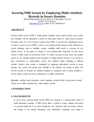 Securing PHR System by Employing Multi-Attribute
Records in Secure Domains
Mr.Dr.R.RajkumarBE.,M.Tech.,Ph.D.,& R.Boorangan M.sc CS
SCOPE, VIT University
rrajkumar@vit.ac.in mobile no:+91 9944649355
ABSTRACT
Personal health records (PHR) is totally patient controlled system which provides extra security
and scalability. All this information is stored on third party servers ie. cloud service providers.
Nowadays there are a lot of privacy concerns about PHR’s to prevent from unauthorized access.
In order to access our own PHRS, it needs to be encrypted before storing in cloud. Still there are
several challenges such as reliability, security, scalability which needs to overcome by any
efficient system. In this paper, we propose a novel patient-centric framework for data access
control to PHRs stored in semi-trusted servers. To achieve our goal of most secure and scalable
system we are adopting attribute based encryption to encrypt patient’s record. In our system we
have concentrated on multi-attribute records from different entities belonging to different
domains. Patient’s data security is maintained by employing multi-attribute records in secure
domains. This system will provide more flexibility to file attributes for storage in cloud. This
will also provide on demand user attribute annulment to emergency staff in serious conditions. I
am also trying to make the system authentication in offline environment.
Keyword – attribute based encryption, cloud computing, personal health record system, security
of data at rest, offline authentication, multi attribute records.
1 INTRODUCTION
1.1 BACKGROUND
In recent years, personal health record (PHR) has emerged as a patient-centric model of
health information exchange. A PHR service allows a patient to create, manage, and control
it’s personal health data in one place through the web, which has made the storage, retrieval,
and sharing of the medical information more efficient[14]. Especially, each patient is
 