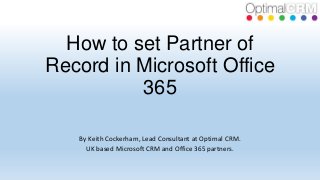How to set Partner of
Record in Microsoft Office
365
By Keith Cockerham, Lead Consultant at Optimal CRM.
UK based Microsoft CRM and Office 365 partners.

 
