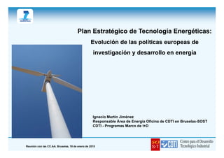 Plan Estratégico de Tecnología Energéticas:
                                                Evolución de las políticas europeas de
                                                  investigación y desarrollo en energía




                                                  Ignacio Martín Jiménez
                                                  Responsable Área de Energía Oficina de CDTI en Bruselas-SOST
                                                  CDTI - Programas Marco de I+D




Reunión con las CC.AA. Bruselas, 19 de enero de 2010
 