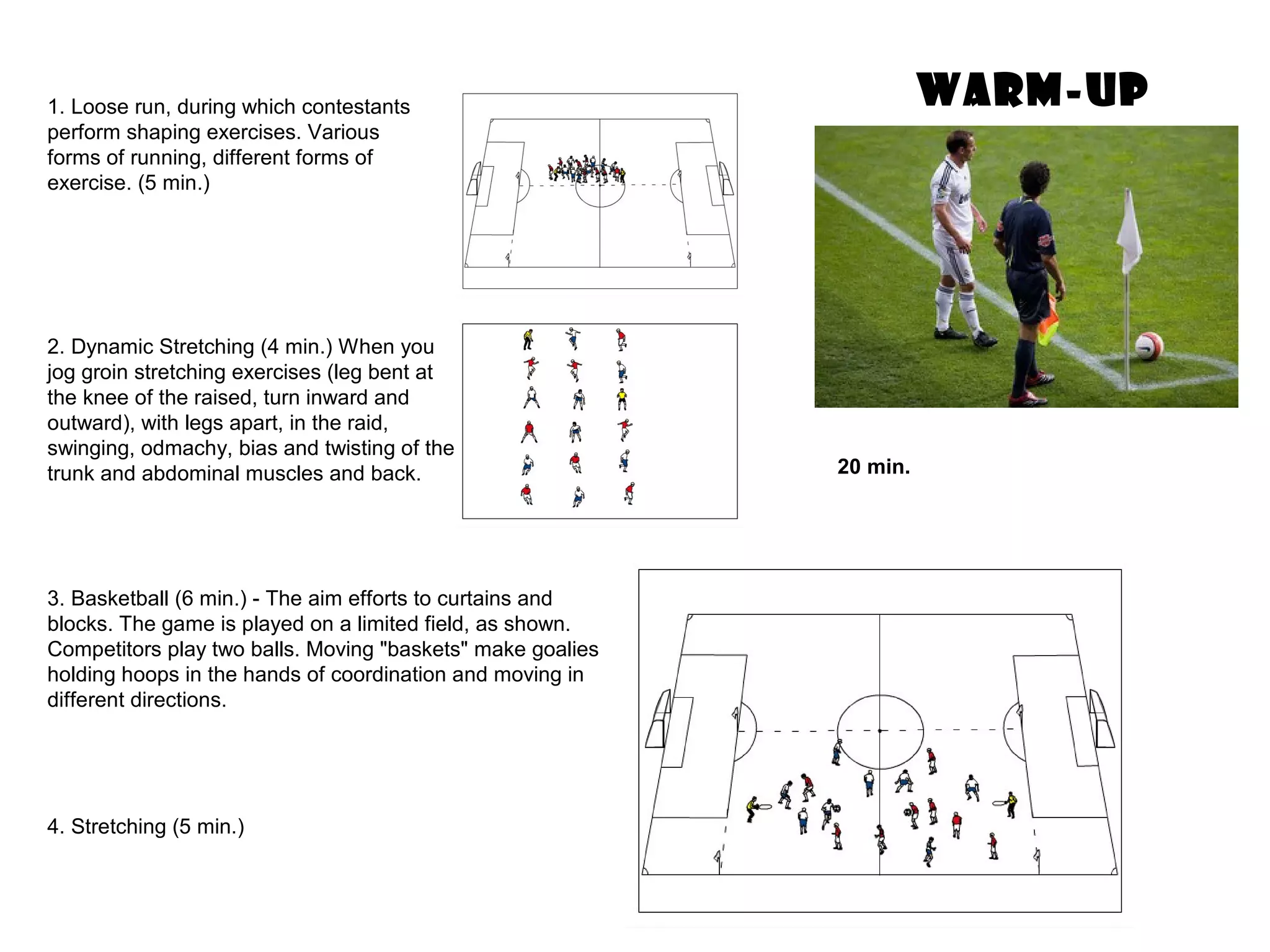 WARM-UP
3. Basketball (6 min.) - The aim efforts to curtains and
blocks. The game is played on a limited field, as shown.
Competitors play two balls. Moving "baskets" make goalies
holding hoops in the hands of coordination and moving in
different directions.
20 min.
2. Dynamic Stretching (4 min.) When you
jog groin stretching exercises (leg bent at
the knee of the raised, turn inward and
outward), with legs apart, in the raid,
swinging, odmachy, bias and twisting of the
trunk and abdominal muscles and back.
1. Loose run, during which contestants
perform shaping exercises. Various
forms of running, different forms of
exercise. (5 min.)
4. Stretching (5 min.)
 