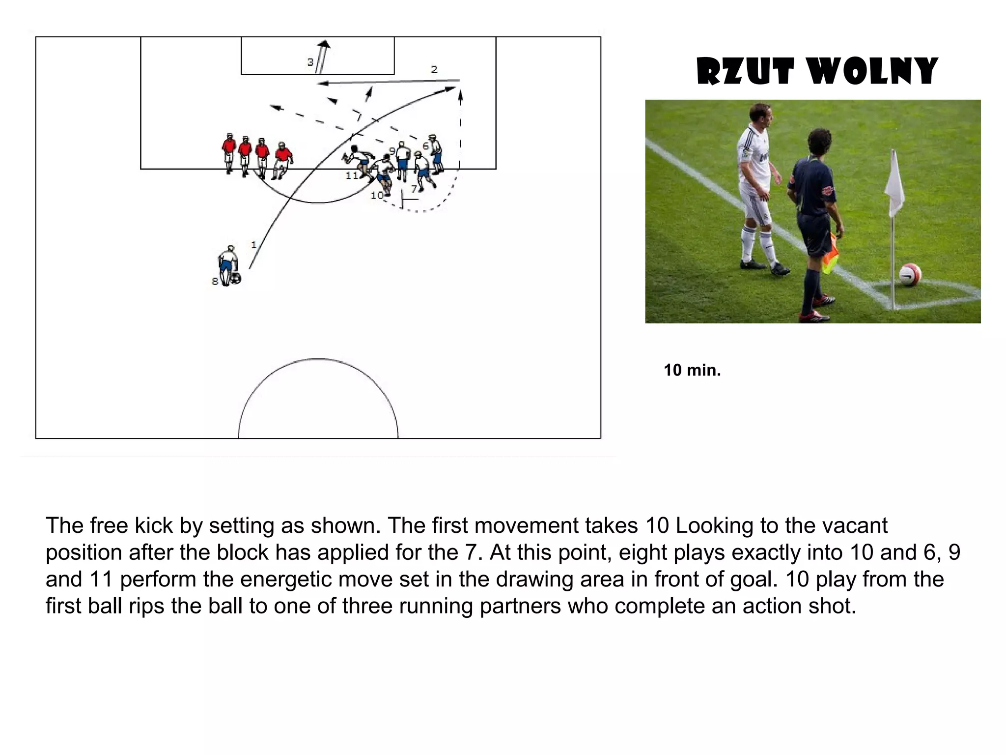 RZUT WOLNY
The free kick by setting as shown. The first movement takes 10 Looking to the vacant
position after the block has applied for the 7. At this point, eight plays exactly into 10 and 6, 9
and 11 perform the energetic move set in the drawing area in front of goal. 10 play from the
first ball rips the ball to one of three running partners who complete an action shot.
10 min.
 