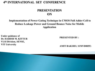 4th INTERNATIONAL SET CONFERENCE

                             PRESENTATION
                                  ON
      Implementation of Power Gating Technique in CMOS Full Adder Cell to
          Reduce Leakage Power and Ground Bounce Noise for Mobile
                                 Application


Under guidance of
                                               PRESENTED BY :
Dr. HARISH M. KITTUR
VLSI Division, SENSE,
VIT University
                                               AMIT BAKSHI ( 11MVD0055)
 