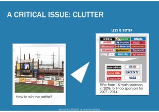 A CRITICAL ISSUE: CLUTTER
                                                             LESS IS BETTER




                                                      FIFA: from 15 main sponsors
                                                      in 2006 to 6 top sponsors for
                                                      2007 - 2014
  How to win the battle?


                           © HAVAS SPORTS & HAVAS MEDIA
 
