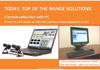 TODAY, TOP OF THE RANGE SOLUTIONS
Corneal reflection with PC
In front of a PC where an Infra Red camera is fixed (apparent or not)




                                                    The technique we used for SPORT
                                                   EYE TRACKING, 100% non intrusive
                          © HAVAS SPORTS & HAVAS MEDIA
 