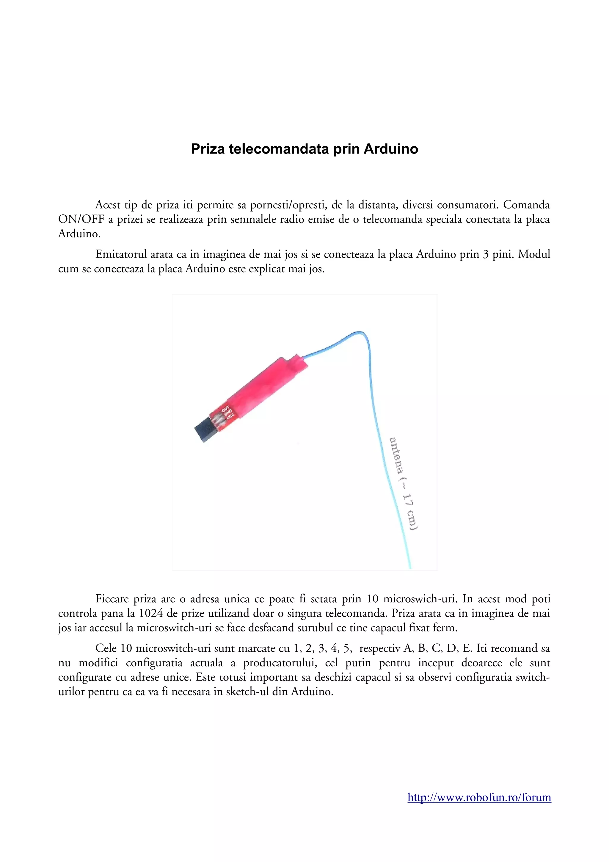 Priza telecomandata prin Arduino
Acest tip de priza iti permite sa pornesti/opresti, de la distanta, diversi consumatori. Comanda
ON/OFF a prizei se realizeaza prin semnalele radio emise de o telecomanda speciala conectata la placa
Arduino.
Emitatorul arata ca in imaginea de mai jos si se conecteaza la placa Arduino prin 3 pini. Modul
cum se conecteaza la placa Arduino este explicat mai jos.
Fiecare priza are o adresa unica ce poate fi setata prin 10 microswich-uri. In acest mod poti
controla pana la 1024 de prize utilizand doar o singura telecomanda. Priza arata ca in imaginea de mai
jos iar accesul la microswitch-uri se face desfacand surubul ce tine capacul fixat ferm.
Cele 10 microswitch-uri sunt marcate cu 1, 2, 3, 4, 5, respectiv A, B, C, D, E. Iti recomand sa
nu modifici configuratia actuala a producatorului, cel putin pentru inceput deoarece ele sunt
configurate cu adrese unice. Este totusi important sa deschizi capacul si sa observi configuratia switch-
urilor pentru ca ea va fi necesara in sketch-ul din Arduino.
http://www.robofun.ro/forum
 
