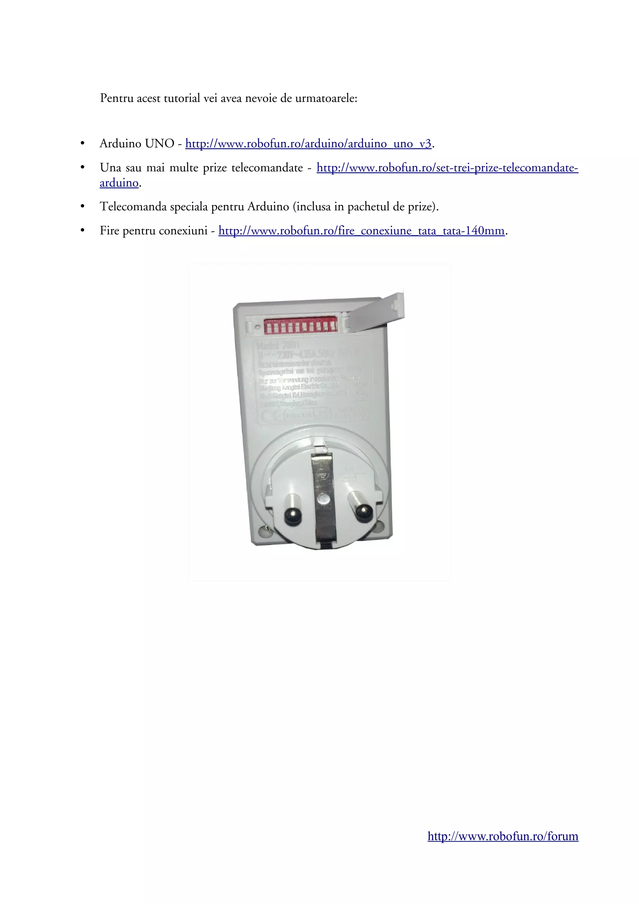Pentru acest tutorial vei avea nevoie de urmatoarele:
• Arduino UNO - http://www.robofun.ro/arduino/arduino_uno_v3.
• Una sau mai multe prize telecomandate - http://www.robofun.ro/set-trei-prize-telecomandate-
arduino.
• Telecomanda speciala pentru Arduino (inclusa in pachetul de prize).
• Fire pentru conexiuni - http://www.robofun.ro/fire_conexiune_tata_tata-140mm.
http://www.robofun.ro/forum
 