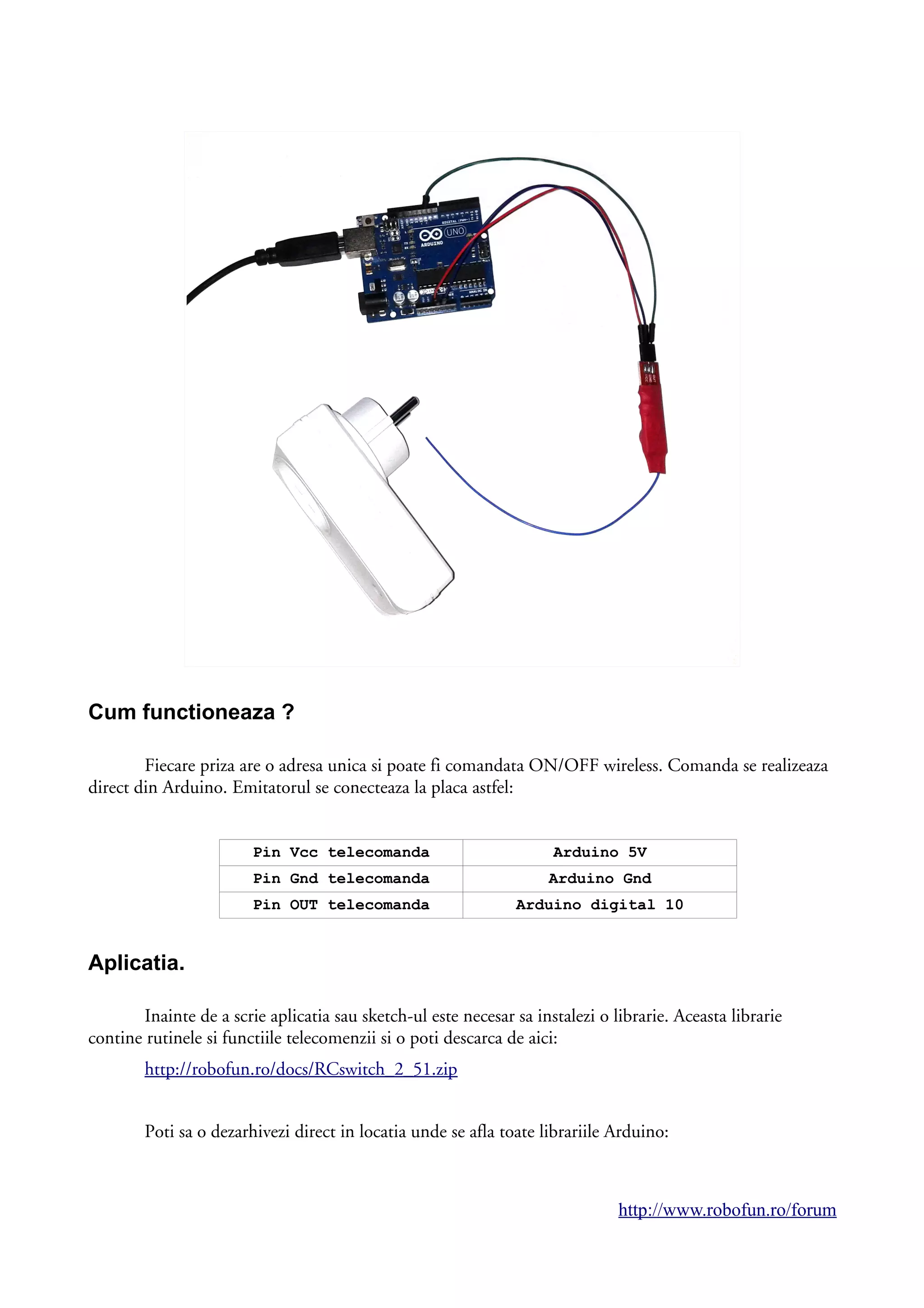 Cum functioneaza ?
Fiecare priza are o adresa unica si poate fi comandata ON/OFF wireless. Comanda se realizeaza
direct din Arduino. Emitatorul se conecteaza la placa astfel:
Pin Vcc telecomanda Arduino 5V
Pin Gnd telecomanda Arduino Gnd
Pin OUT telecomanda Arduino digital 10
Aplicatia.
Inainte de a scrie aplicatia sau sketch-ul este necesar sa instalezi o librarie. Aceasta librarie
contine rutinele si functiile telecomenzii si o poti descarca de aici:
http://robofun.ro/docs/RCswitch_2_51.zip
Poti sa o dezarhivezi direct in locatia unde se afla toate librariile Arduino:
http://www.robofun.ro/forum
 