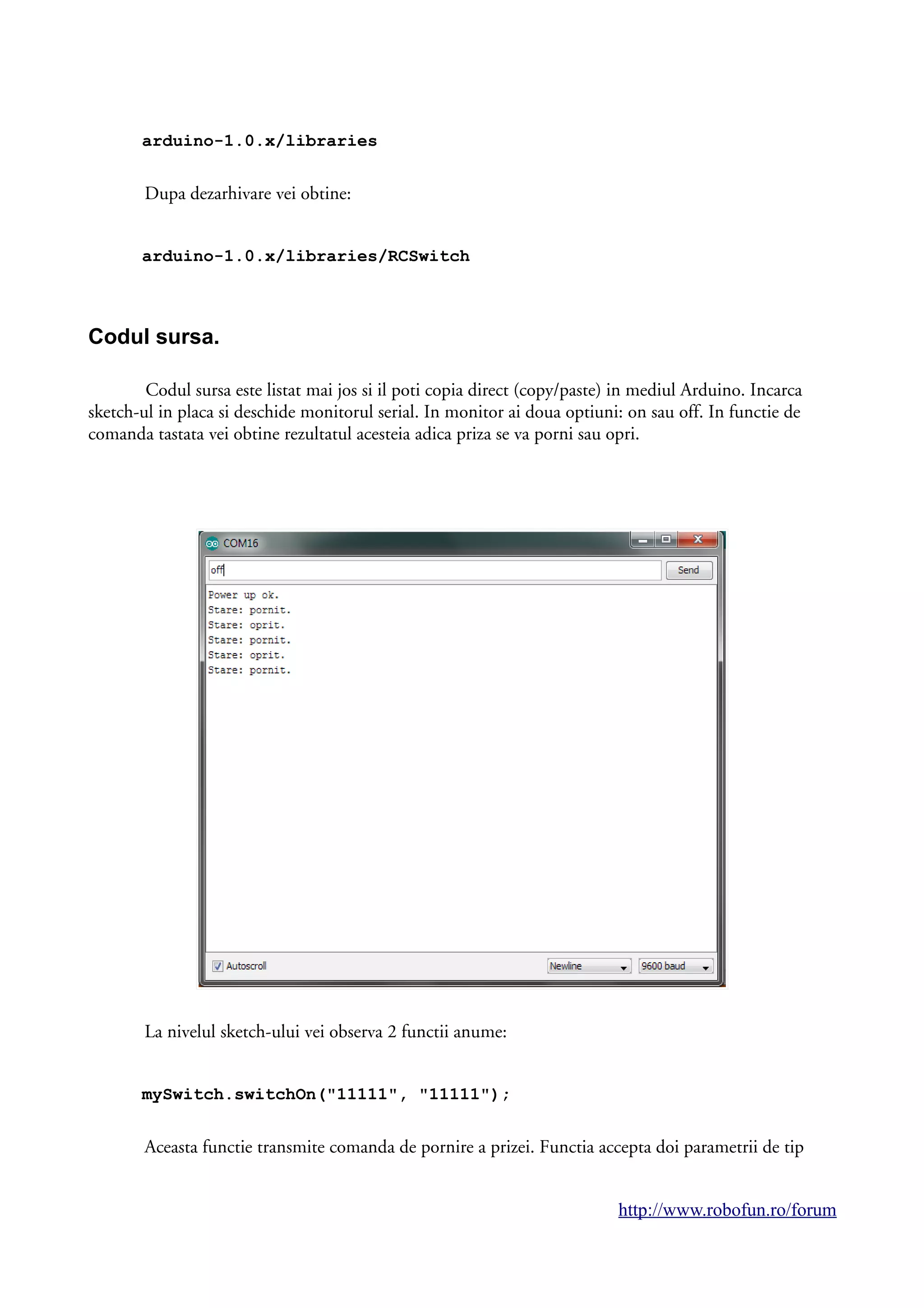 arduino-1.0.x/libraries
Dupa dezarhivare vei obtine:
arduino-1.0.x/libraries/RCSwitch
Codul sursa.
Codul sursa este listat mai jos si il poti copia direct (copy/paste) in mediul Arduino. Incarca
sketch-ul in placa si deschide monitorul serial. In monitor ai doua optiuni: on sau off. In functie de
comanda tastata vei obtine rezultatul acesteia adica priza se va porni sau opri.
La nivelul sketch-ului vei observa 2 functii anume:
mySwitch.switchOn("11111", "11111");
Aceasta functie transmite comanda de pornire a prizei. Functia accepta doi parametrii de tip
http://www.robofun.ro/forum
 