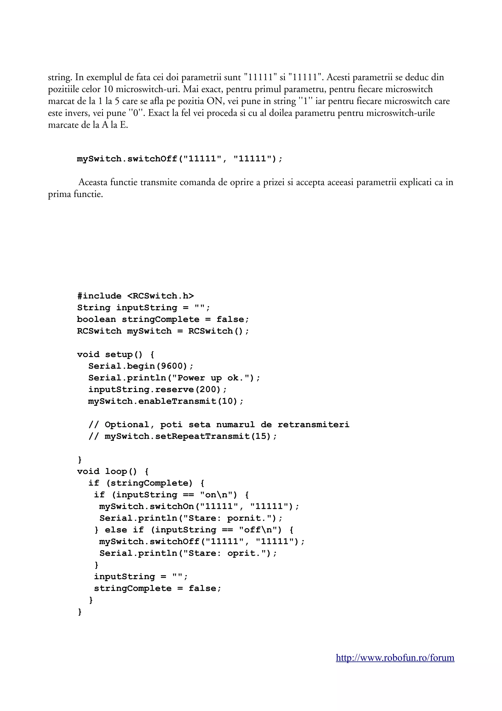 string. In exemplul de fata cei doi parametrii sunt "11111" si "11111". Acesti parametrii se deduc din
pozitiile celor 10 microswitch-uri. Mai exact, pentru primul parametru, pentru fiecare microswitch
marcat de la 1 la 5 care se afla pe pozitia ON, vei pune in string ''1'' iar pentru fiecare microswitch care
este invers, vei pune ''0''. Exact la fel vei proceda si cu al doilea parametru pentru microswitch-urile
marcate de la A la E.
mySwitch.switchOff("11111", "11111");
Aceasta functie transmite comanda de oprire a prizei si accepta aceeasi parametrii explicati ca in
prima functie.
#include <RCSwitch.h>
String inputString = "";
boolean stringComplete = false;
RCSwitch mySwitch = RCSwitch();
void setup() {
Serial.begin(9600);
Serial.println("Power up ok.");
inputString.reserve(200);
mySwitch.enableTransmit(10);
// Optional, poti seta numarul de retransmiteri
// mySwitch.setRepeatTransmit(15);
}
void loop() {
if (stringComplete) {
if (inputString == "onn") {
mySwitch.switchOn("11111", "11111");
Serial.println("Stare: pornit.");
} else if (inputString == "offn") {
mySwitch.switchOff("11111", "11111");
Serial.println("Stare: oprit.");
}
inputString = "";
stringComplete = false;
}
}
http://www.robofun.ro/forum
 