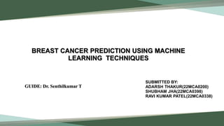 BREAST CANCER PREDICTION USING MACHINE
LEARNING TECHNIQUES
SUBMITTED BY:
ADARSH THAKUR(22MCA0200)
SHUBHAM JHA(22MCA0398)
RAVI KUMAR PATEL(22MCA0338)
GUIDE: Dr. Senthilkumar T
 