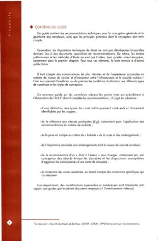 • CONTENU DU GUIDE
Ce guide contient les recommandations techniques pour la conception générale et la
géométrie des carrefours, ainsi que les principes généraux dont le concepteur doit tenir
compte.
Cependant, les dispositions techniques de détail ne sont pas développées lorsqu'elles
donnent lieu à des documents spécialisés de recommandations. De même, les études
préliminaires et les méthodes d'étude ne sont pas traitées, bien qu'elles soient évoquées,
notamment dons le premier chapitre. Pour tous ces éléments, le texte renvoie à d'autres
publications.
Il tient compte des connaissances les plus récentes et de l'expérience accumulée en
matière de niveau de service et d'interaction entre l'infrastructure et la sécurité routière.3
Cela nous permet d'améliorer ou de préciser les conditions d'utilisation des différents types
de carrefours et les règles de conception.
Ce nouveau guide sur les carrefours adopte les points forts qui présidèrent à
l'élaboration de l'A.R.P. dont il complète les recommandations ; il s'agit en substance :
-d'une définition des types de route techniquement cohérents et clairement
identifiables par les usagers ;
de la référence aux vitesses pratiquées (Vg5), notamment pour l'application des
recommandations en matière de visibilité ;
- de la prise en compte du critère de « lisibilité » de la route et des aménagements ;
de l'importance accordée aux aménagements dont le niveau de sécurité est élevé ;
- de la reconnaissance d'un « droit à l'erreur » pour l'usager, notamment par une
conception des abords évitant les obstacles et les dispositions susceptibles
d'aggraver les conséquences d'une sortie de chaussée ;
- du traitement des routes existantes, en tenant compte des contraintes spécifiques qui
s'y attachent.
Conséquemment, des modifications essentielles et nombreuses sont introduites par
rapport aux guides que le présent document remplace (cf. l'avertissement ci-dessus].
3 Le document « Sécurité des Routes et des Rues » (SETRA - CETUR ; 1992) fait le point sur ces connaissances.
 
