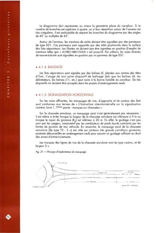 Le diagramme doit représenter au mieux la géométrie plane du carrefour. Si le
nombre de branches est supérieur à quatre, ou si leur répartition autour de l'anneau est
très irrégulière, il est souhaitable de séparer les branches du diagramme par des angles
de 45° ou multiples de 45°.
Autour de l'anneau, les mentions de sortie doivent être signalées par des panneaux
de type D21. Ces panneaux sont supportés par des mâts positionnés dans la surface
des îlots séparateurs. Les filantes ne doivent pas être signalées en position (l'emploi de
mentions telles que « AUTRES DIRECTIONS » est proscrit). Par ailleurs, les voies directes
de tourne-à-droite sont signalées en position par un panneau de type D31.
• 4.1.4. BALISAGE
Les îlots séparateurs sont signalés par des balises J5, placées aux centres des têtes
d'îlots. L'usage de tout autre dispositif de balisage (tels que les balises J4, les
délinéateurs, les balises Jl 1, etc.) peut nuire à la bonne lisibilité du carrefour. De tels
dispositifs ne seraient être acceptés dans les projets d'aménagements neufs.
• 4.1.5. SIGNALISATION HORIZONTALE
Sur les voies affluentes, les marquages de rive, d'approche et de contour des îlots
sont conformes aux termes de « L'Instruction interministérielle sur la signalisation
routière. Livre 1, Z'^'"^ partie : marques sur chaussées ».
Sur la chaussée annulaire, un marquage axial n'est généralement pas nécessaire ;
il est même à éviter lorsque la largeur de la chaussée annulaire est inférieure à 9 m ou
lorsque le rayon du giratoire (Rq) est inférieur à 20 m. En effet, le guidage n'est pas
suivi par les usagers, notamment par les conducteurs de poids lourds contraints par les
limites de giration de leur véhicule. En revanche, le marquage axial de la chaussée
annulaire (de type T3 - 2 u) est utile sur certains très grands carrefours giratoires
existants (déconseillés en aménagement neuf) pour assurer un guidage suffisant au droit
des zones d'entrecroisements.
Les marques des lignes de rive de la chaussée annulaire sont du type continu, et de
largeur 3 u.
Fig. 21 — Principe d'implantation du marquage.
Continue (3
(pour V85 = 90 km/h)
'96^
 