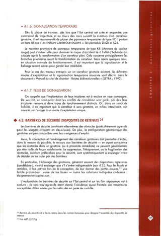 '••^r*Tf"
• 4.1.6. SIGNALISATION TEMPORAIRE
Dès la phase de travaux, dès lors que l'îlot central est créé et engendre une
contrainte de trajectoire et ou cours des mois suivant la création d'un carrefour
giratoire, il est recommandé de placer des panneaux temporaires du type KCl portant
un texte tel que « AHENTION CARREFOUR MODIFIE », les panneaux D42b et A25.
Le maintien provisoire de panneaux temporaires de type K8 (chevrons de couleur
rouge) peut s'avérer utile pour diminuer le risque d'accident lié à l'effet d'habitude qui
subsiste après la transformation d'un carrefour plan. Cela concerne principalement les
branches prioritaires avant la transformation du carrefour. Mais après quelques mois,
en situation normale de fonctionnement, il est important que la signalisation et le
balisage restent sobres pour garder leur crédibilité.
Pour le cas des travaux entrepris sur un carrefour giratoire existant, les différents
modes d'exploitation et la signalisation temporaire associée sont décrits dans le
document « Manuel du chef de chantier : Routes bidirectionnelles » (SETRA ; 1993).
• 4.1.7. FEUX DE SIGNALISATION
On rappelle que l'implantation de feux tricolores est à exclure en rase campagne.
De surcroît, un rond-point dont les conflits de circulation sont gérés par des feux
tricolores renvoie à deux types de fonctionnement distincts. Or, dans un souci de
lisibilité, il est important que le carrefour à sens giratoire, en milieu interurbain, soit
associé par l'usager à un mode d'exploitation unique.
# 4.2. BARRIÈRES DE SÉCURITÉ (DISPOSITIFS DE RETENUE) 24
Les barrières de sécurité constituent elles-mêmes des obstacles (particulièrement agressifs
pour les usagers circulant en deux-roues). De plus, la configuration géométrique des
giratoires est peu compatible avec leurs exigences d'emploi.
Aussi, la conception et l'aménagement des carrefours giratoires doit permettre d'éviter,
dans la mesure du possible, le recours aux barrières de sécurité — en ayant conscience
que les obstacles dans un giratoire (ou à proximité immédiate) ne peuvent généralement
pas être isolés de façon satisfaisante. La suppression, l'éloignement, ou la fragilisation des
obstacles, solutions préférables pour la sécurité, sont systématiquement à envisager avant
de décider de les isoler par des barrières.
En particulier, l'éclairage des giratoires, générant souvent des dispositions agressives
(candélabres), n'est à envisager que s'il s'avère indispensable (voir 4.3.). Pour les fossés et
remblais, il faut prévoir lors de la conception, de leur donner des pentes douces,25 une
faible profondeur, voire de les buser — outre les solutions indiquées ci-dessus :
éloignement et suppression.
L'implantation de barrières de sécurité sur l'îlot central et sur les îlots séparateurs est à
exclure : ils sont très agressifs étant donné l'incidence quasi frontale des trajectoires
susceptibles d'être suivies par les véhicules en perte de contrôle.
2'' Barrière de sécurité est le ferme retenu dans les normes françaises pour désigner l'ensemble des dispositifs de
retenue.
25VoirARP, § 2.2.g.
 