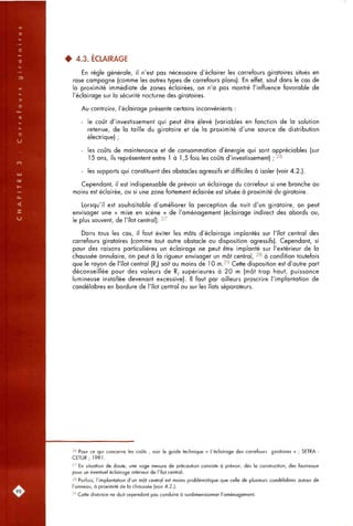 4 4.3. ÉCLAIRAGE
En règle générale, il n'est pas nécessaire d'éclairer les carrefours giratoires situés en
rase campagne (comme les autres types de carrefours plans). En effet, sauf dans le cas de
la proximité immédiate de zones éclairées, on n'a pas montré l'influence favorable de
l'éclairage sur la sécurité nocturne des giratoires.
Au contraire, l'éclairage présente certains inconvénients :
- le coût d'investissement qui peut être élevé (variables en fonction de la solution
retenue, de la taille du giratoire et de la proximité d'une source de distribution
électrique) ;
- les coûts de maintenance et de consommation d'énergie qui sont appréciables (sur
15 ans, ils représentent entre 1 à 1,5 fois les coûts d'investissement) ; 26
- les supports qui constituent des obstacles agressifs et difficiles à isoler (voir 4.2.).
Cependant, il est indispensable de prévoir un éclairage du carrefour si une branche au
moins est éclairée, ou si une zone fortement éclairée est située à proximité du giratoire.
Lorsqu'il est souhaitable d'améliorer la perception de nuit d'un giratoire, on peut
envisager une « mise en scène » de l'aménagement (éclairage indirect des abords ou,
le plus souvent, de l'îlot central). 27
Dans tous les cas, il faut éviter les mâts d'éclairage implantés sur l'îlot central des
carrefours giratoires (comme tout autre obstacle ou disposition agressifs). Cependant, si
pour des raisons particulières un éclairage ne peut être implanté sur l'extérieur de la
chaussée annulaire, on peut à la rigueur envisager un mât central, 28 à condition toutefois
que le rayon de l'îlot central (R,) soit au moins de 10 m.2''' Cette disposition est d'autre part
déconseillée pour des valeurs de R, supérieures à 20 m (mât trop haut, puissance
lumineuse installée devenant excessive). Il faut par ailleurs proscrire l'implantation de
candélabres en bordure de l'îlot central ou sur les îlots séparateurs.
2* Pour ce qui concerne les coûts , voir le guide technique « L'éclairage des carrefours giratoires » ; SETRA -
CETUR; 1991.
2^ En situation de doute, une sage mesure de précaution consiste à prévoir, dès la construction, des fourreaux
pour un éventuel éclairage intérieur de l'îlot central.
2^ Parfois, l'implantation d'un mât central est moins problématique que celle de plusieurs candélabres autour de
l'anneau, à proximité de la chaussée (voir 4.2.).
2''Cette distance ne doit cependant pas conduire à surdimensionner l'aménagement.
 