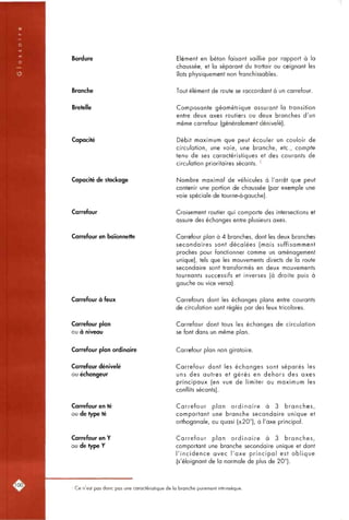 Bordure
Branche
Bretelle
Capacité
Capacité de stockage
Carrefour
Carrefour en baïonnette
Carrefour à feux
Carrefour plan
ou à niveau
Elément en béton faisant saillie par rapport à la
chaussée, et la séparant du trottoir ou ceignant les
îlots physiquement non franchissables.
Tout élément de route se raccordant à un carrefour.
Composante géométrique assurant la transition
entre deux axes routiers ou deux branches d'un
même carrefour (généralement dénivelé).
Débit maximum que peut écouler un couloir de
circulation, une voie, une branche, etc., compte
tenu de ses caractéristiques et des courants de
circulation prioritaires sécants. '
Nombre maximal de véhicules à l'arrêt que peut
contenir une portion de chaussée (par exemple une
voie spéciale de tourne-à-gauche).
Croisement routier qui comporte des intersections et
assure des échanges entre plusieurs axes.
Carrefour plan à 4 branches, dont les deux branches
secondaires sont décalées (mais suffisamment
proches pour fonctionner comme un aménagement
unique), tels que les mouvements directs de la route
secondaire sont transformés en deux mouvements
tournants successifs et inverses (à droite puis à
gauche ou vice versa).
Carrefours dont les échanges plans entre courants
de circulation sont réglés par des feux tricolores.
Carrefour dont tous les échanges de circulation
se font dans un même plan.
Carrefour plan ordinaire
Carrefour dénivelé
ou échangeur
Carrefour en té
ou de type té
Carrefour en Y
ou de type Y
Carrefour plan non giratoire.
Carrefour dont les échanges sont séparés les
uns des autres et gérés en dehors des axes
principaux (en vue de limiter au maximum les
conflits sécants).
Carrefour plan ordinaire à 3 branches,
comportant une branche secondaire unique et
orthogonale, ou quasi (±20°), à l'axe principal.
Carrefour plan ordinaire à 3 branches,
comportant une branche secondaire unique et dont
l'incidence avec l'axe principal est oblique
(s'éloignont de la normale de plus de 20°).
' Ce n'est pas donc pas une caractéristique de la branche purement intrinsèque.
 