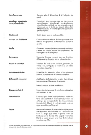 Carrefour en croix
Carrefour à sens giratoire
ou carrefour giratoire
Cisaillement
Accident par cisaillement
Conflit
Convergence
Couloir de circulation
Carrefour plan à 4 branches, 2 à 2 alignées (ou
quasi).
Carrefour plan comportant un îlot central
(normalement circulaire) matériellement
infranchissable, ceinturé par une chaussée mise à
sens unique par la droite, sur laquelle débouchent
différentes routes, et annoncé par une signalisation
spécifique (A25).
Conflit sécant (sous un angle sensible).
Collision entre un véhicule de l'axe prioritaire et un
véhicule non prioritaire en traversée ou tournant à
gauche.
Croisement à niveau de deux courants de circulation.
Il existe des conflits sécants (ou cisaillements), de
convergence et de divergence.
Rencontre de deux courants issus de directions
différentes et se dirigeant vers la même direction.
Ensemble des voies d'une chaussée, parallèles, de
même sens, contiguës, et relatives à un même
courant de circulation. 2
Courant de circulation
Déflexion (de trajectoire)
Dégagement latéral
Demi-carrefour
Déport
Ensemble des véhicules allant d'une direction
d'entrée à une direction de sortie du carrefour.
Modification de la trajectoire en plan d'un véhicule
pour contourner l'îlot central du giratoire.
Par ext. : mesure de cette modification.
Espace bordant une voie de circulation, dégagé de
tout masque à la vue.
Carrefour plan fermé physiquement au niveau du
terre-plein central et autorisant seulement les
échanges qui correspondent à des mouvements de
tourne-à-droite (depuis la route principale vers une
route secondaire, ou l'inverse).
Mesure de l'inflexion de trajectoire introduite par un
îlot séparateur. On l'identifie à « l'inclinaison de
l'îlot » : angle que forme la partie ceinte de
bordures qui va du nez d'îlot jusqu'à l'endroit où
l'îlot à sa pleine largeur, avec l'axe de la route en
amont du nez d'îlot.
2 Dans un carrefour plan interurbain, un couloir de circulation ne comporte normalement qu'une seule voie de
circulation et se confond alors avec elle.
 